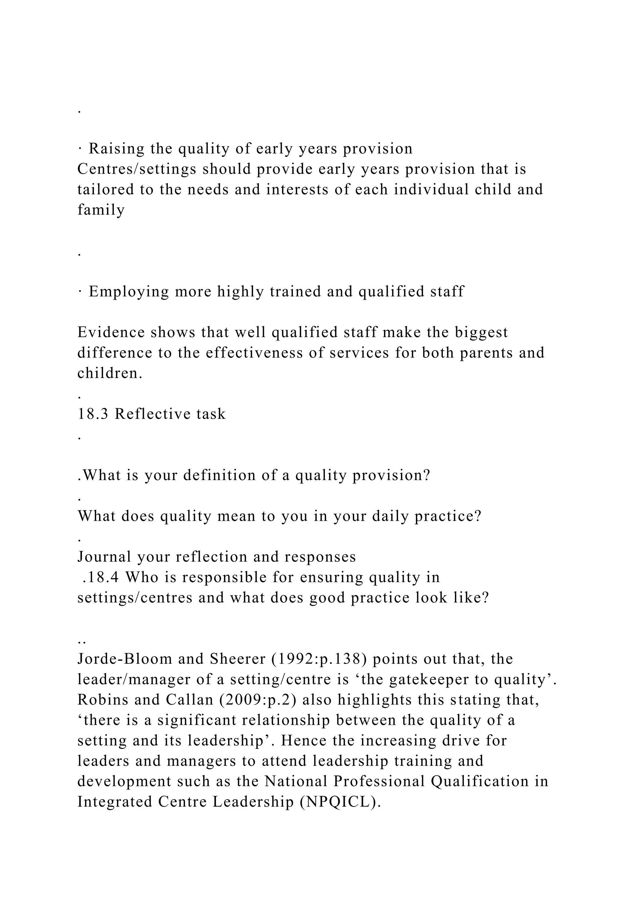 .
· Raising the quality of early years provision
Centres/settings should provide early years provision that is
tailored to the needs and interests of each individual child and
family
.
· Employing more highly trained and qualified staff
Evidence shows that well qualified staff make the biggest
difference to the effectiveness of services for both parents and
children.
.
18.3 Reflective task
.
.What is your definition of a quality provision?
.
What does quality mean to you in your daily practice?
.
Journal your reflection and responses
.18.4 Who is responsible for ensuring quality in
settings/centres and what does good practice look like?
..
Jorde-Bloom and Sheerer (1992:p.138) points out that, the
leader/manager of a setting/centre is ‘the gatekeeper to quality’.
Robins and Callan (2009:p.2) also highlights this stating that,
‘there is a significant relationship between the quality of a
setting and its leadership’. Hence the increasing drive for
leaders and managers to attend leadership training and
development such as the National Professional Qualification in
Integrated Centre Leadership (NPQICL).
 