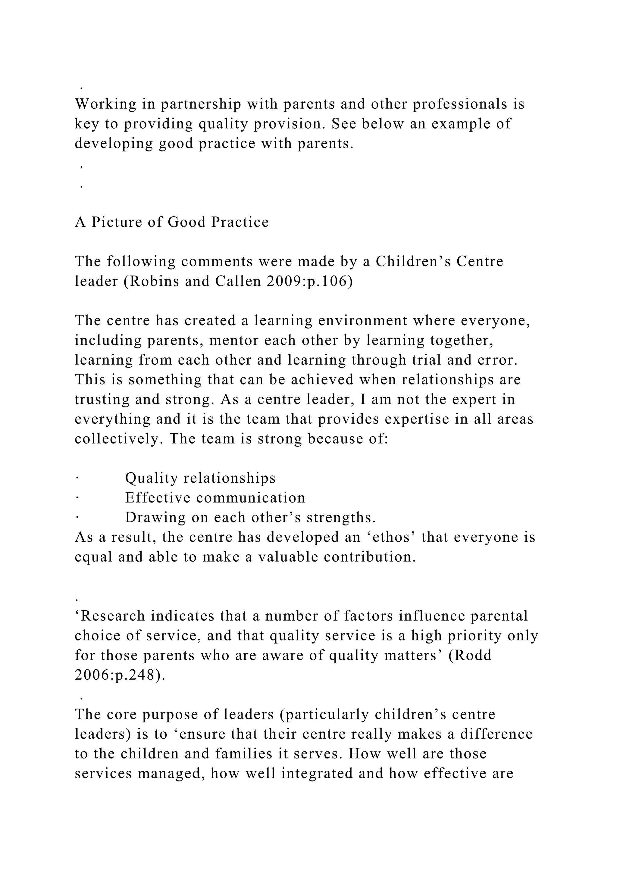 .
Working in partnership with parents and other professionals is
key to providing quality provision. See below an example of
developing good practice with parents.
.
.
A Picture of Good Practice
The following comments were made by a Children’s Centre
leader (Robins and Callen 2009:p.106)
The centre has created a learning environment where everyone,
including parents, mentor each other by learning together,
learning from each other and learning through trial and error.
This is something that can be achieved when relationships are
trusting and strong. As a centre leader, I am not the expert in
everything and it is the team that provides expertise in all areas
collectively. The team is strong because of:
· Quality relationships
· Effective communication
· Drawing on each other’s strengths.
As a result, the centre has developed an ‘ethos’ that everyone is
equal and able to make a valuable contribution.
.
‘Research indicates that a number of factors influence parental
choice of service, and that quality service is a high priority only
for those parents who are aware of quality matters’ (Rodd
2006:p.248).
.
The core purpose of leaders (particularly children’s centre
leaders) is to ‘ensure that their centre really makes a difference
to the children and families it serves. How well are those
services managed, how well integrated and how effective are
 
