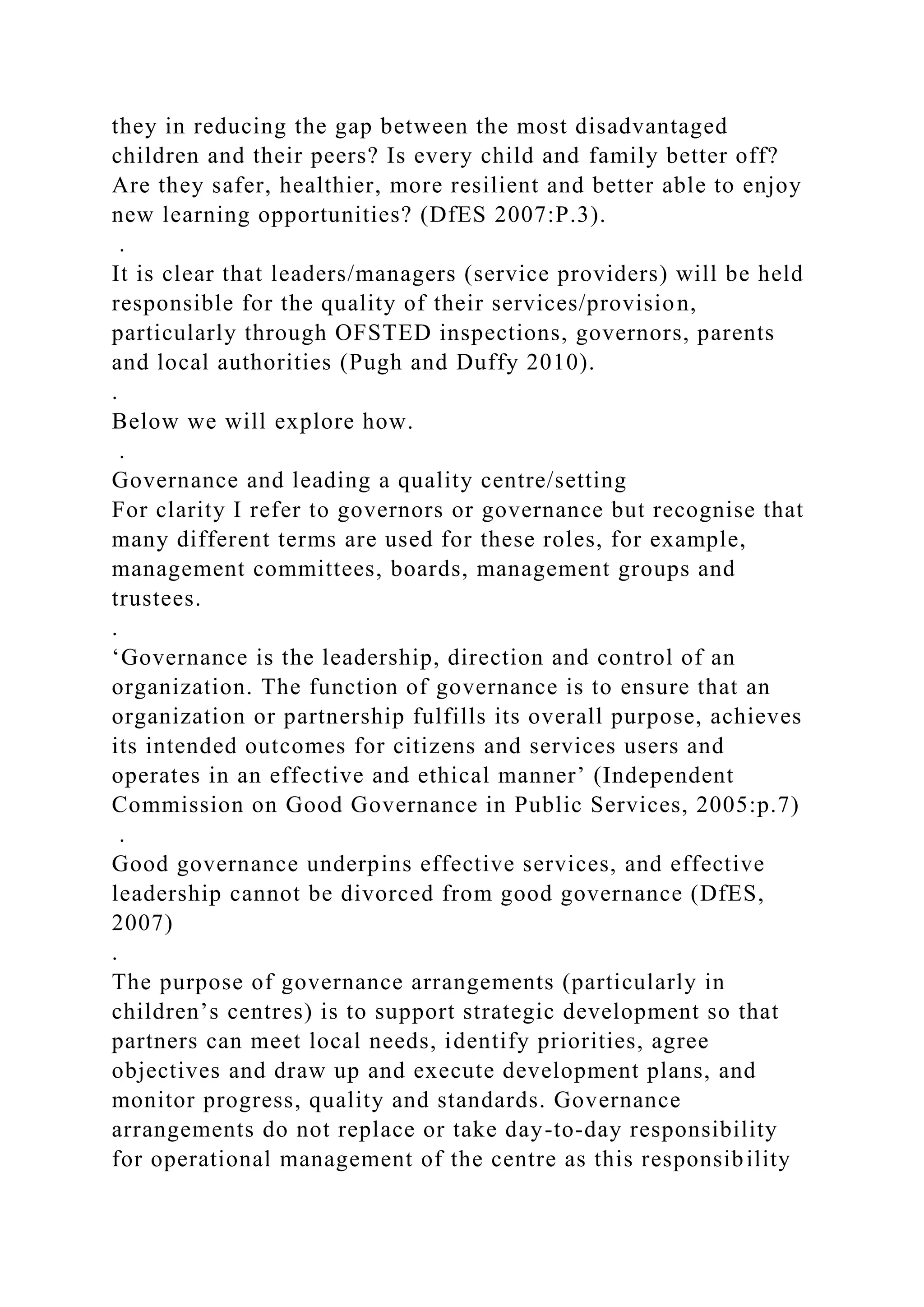 they in reducing the gap between the most disadvantaged
children and their peers? Is every child and family better off?
Are they safer, healthier, more resilient and better able to enjoy
new learning opportunities? (DfES 2007:P.3).
.
It is clear that leaders/managers (service providers) will be held
responsible for the quality of their services/provision,
particularly through OFSTED inspections, governors, parents
and local authorities (Pugh and Duffy 2010).
.
Below we will explore how.
.
Governance and leading a quality centre/setting
For clarity I refer to governors or governance but recognise that
many different terms are used for these roles, for example,
management committees, boards, management groups and
trustees.
.
‘Governance is the leadership, direction and control of an
organization. The function of governance is to ensure that an
organization or partnership fulfills its overall purpose, achieves
its intended outcomes for citizens and services users and
operates in an effective and ethical manner’ (Independent
Commission on Good Governance in Public Services, 2005:p.7)
.
Good governance underpins effective services, and effective
leadership cannot be divorced from good governance (DfES,
2007)
.
The purpose of governance arrangements (particularly in
children’s centres) is to support strategic development so that
partners can meet local needs, identify priorities, agree
objectives and draw up and execute development plans, and
monitor progress, quality and standards. Governance
arrangements do not replace or take day-to-day responsibility
for operational management of the centre as this responsibility
 