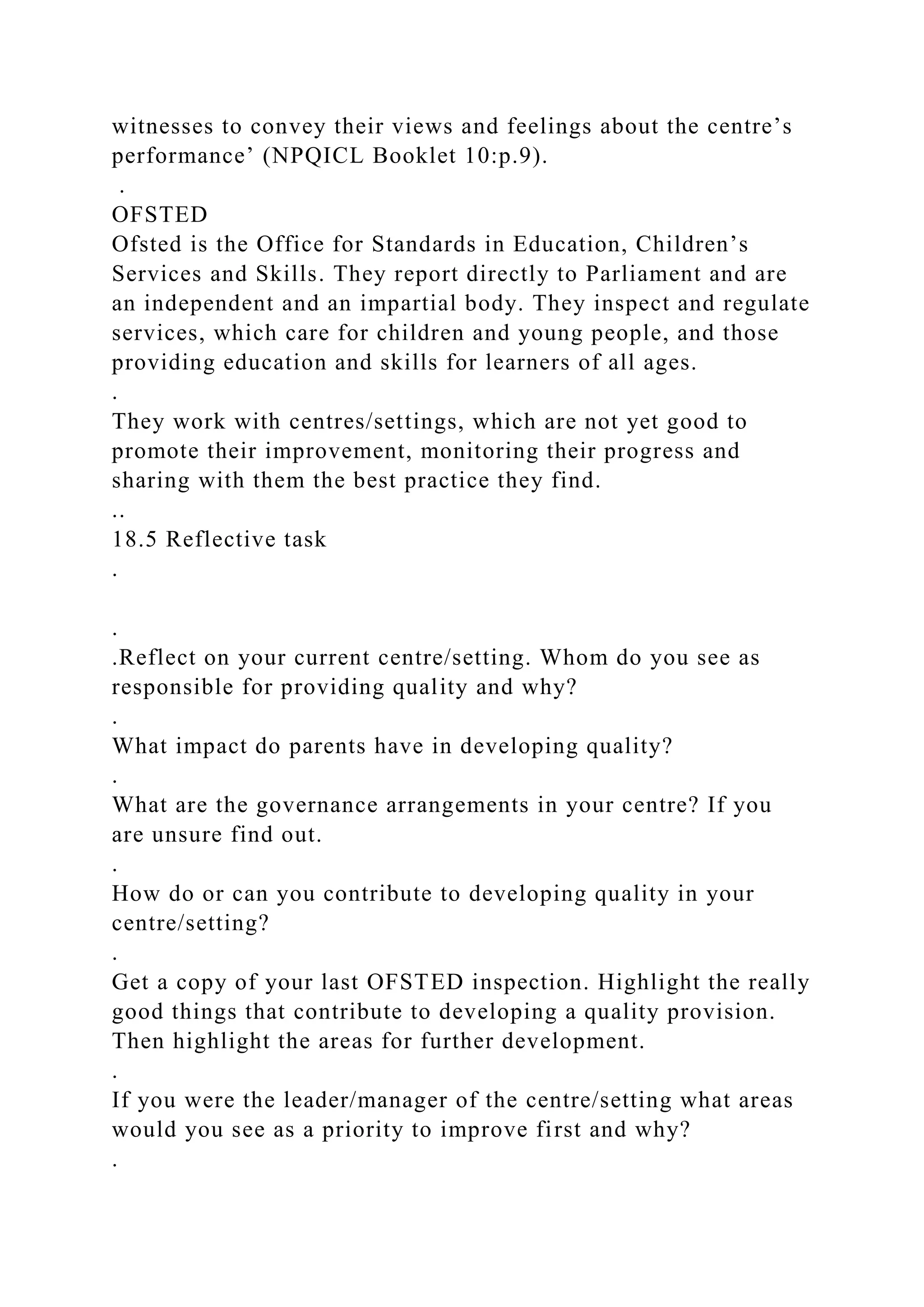 witnesses to convey their views and feelings about the centre’s
performance’ (NPQICL Booklet 10:p.9).
.
OFSTED
Ofsted is the Office for Standards in Education, Children’s
Services and Skills. They report directly to Parliament and are
an independent and an impartial body. They inspect and regulate
services, which care for children and young people, and those
providing education and skills for learners of all ages.
.
They work with centres/settings, which are not yet good to
promote their improvement, monitoring their progress and
sharing with them the best practice they find.
..
18.5 Reflective task
.
.
.Reflect on your current centre/setting. Whom do you see as
responsible for providing quality and why?
.
What impact do parents have in developing quality?
.
What are the governance arrangements in your centre? If you
are unsure find out.
.
How do or can you contribute to developing quality in your
centre/setting?
.
Get a copy of your last OFSTED inspection. Highlight the really
good things that contribute to developing a quality provision.
Then highlight the areas for further development.
.
If you were the leader/manager of the centre/setting what areas
would you see as a priority to improve first and why?
.
 