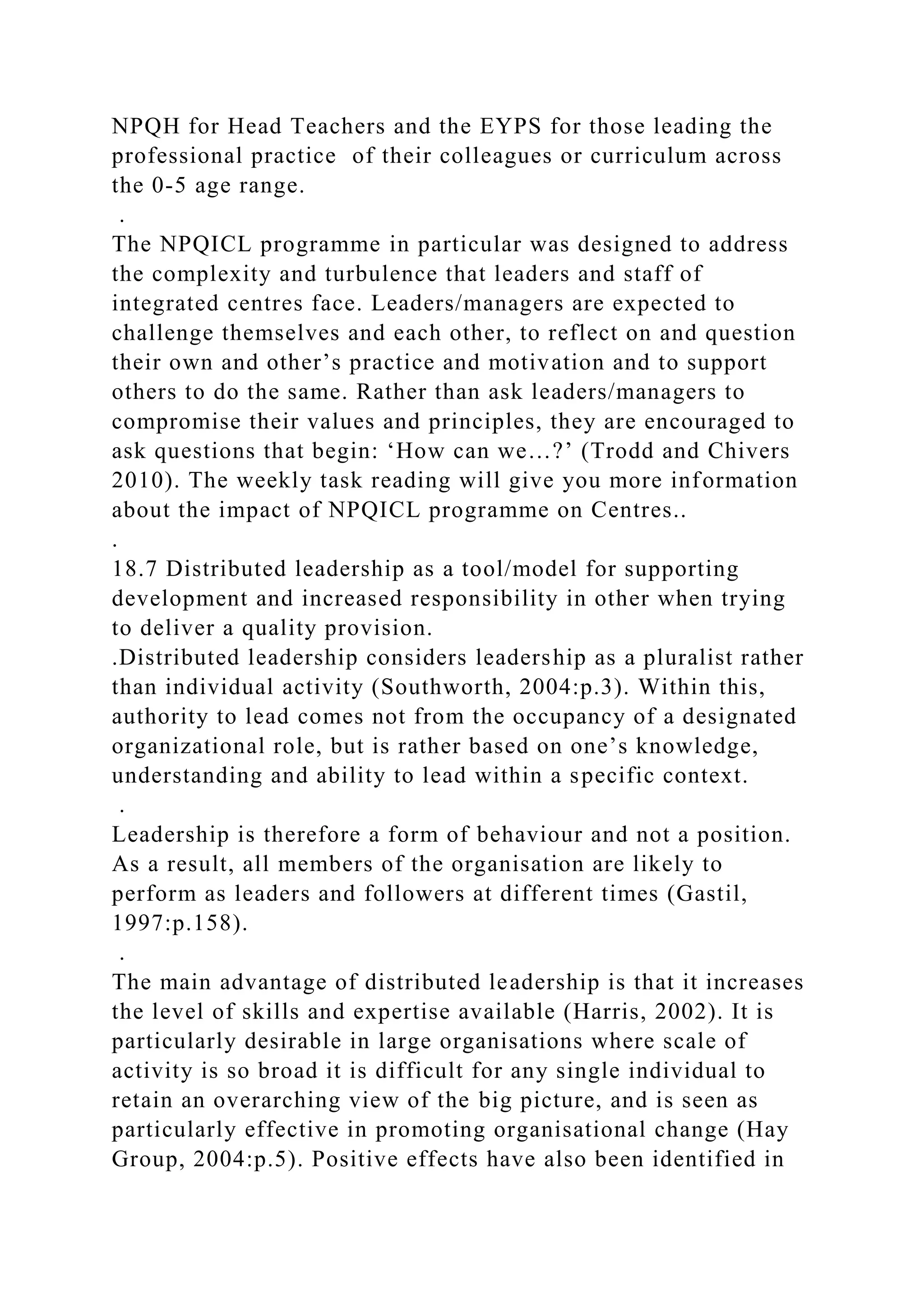 NPQH for Head Teachers and the EYPS for those leading the
professional practice of their colleagues or curriculum across
the 0-5 age range.
.
The NPQICL programme in particular was designed to address
the complexity and turbulence that leaders and staff of
integrated centres face. Leaders/managers are expected to
challenge themselves and each other, to reflect on and question
their own and other’s practice and motivation and to support
others to do the same. Rather than ask leaders/managers to
compromise their values and principles, they are encouraged to
ask questions that begin: ‘How can we…?’ (Trodd and Chivers
2010). The weekly task reading will give you more information
about the impact of NPQICL programme on Centres..
.
18.7 Distributed leadership as a tool/model for supporting
development and increased responsibility in other when trying
to deliver a quality provision.
.Distributed leadership considers leadership as a pluralist rather
than individual activity (Southworth, 2004:p.3). Within this,
authority to lead comes not from the occupancy of a designated
organizational role, but is rather based on one’s knowledge,
understanding and ability to lead within a specific context.
.
Leadership is therefore a form of behaviour and not a position.
As a result, all members of the organisation are likely to
perform as leaders and followers at different times (Gastil,
1997:p.158).
.
The main advantage of distributed leadership is that it increases
the level of skills and expertise available (Harris, 2002). It is
particularly desirable in large organisations where scale of
activity is so broad it is difficult for any single individual to
retain an overarching view of the big picture, and is seen as
particularly effective in promoting organisational change (Hay
Group, 2004:p.5). Positive effects have also been identified in
 
