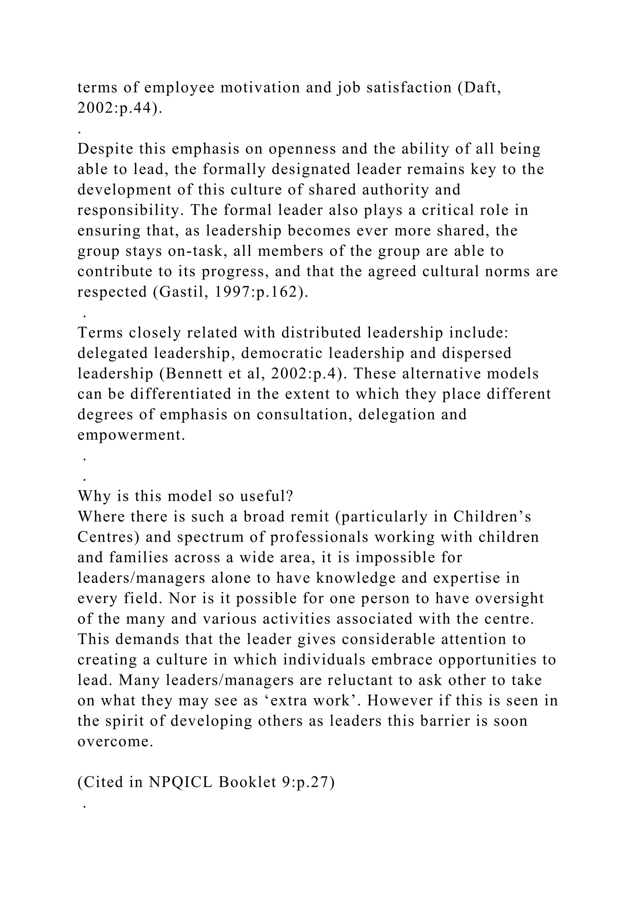 terms of employee motivation and job satisfaction (Daft,
2002:p.44).
.
Despite this emphasis on openness and the ability of all being
able to lead, the formally designated leader remains key to the
development of this culture of shared authority and
responsibility. The formal leader also plays a critical role in
ensuring that, as leadership becomes ever more shared, the
group stays on-task, all members of the group are able to
contribute to its progress, and that the agreed cultural norms are
respected (Gastil, 1997:p.162).
.
Terms closely related with distributed leadership include:
delegated leadership, democratic leadership and dispersed
leadership (Bennett et al, 2002:p.4). These alternative models
can be differentiated in the extent to which they place different
degrees of emphasis on consultation, delegation and
empowerment.
.
.
Why is this model so useful?
Where there is such a broad remit (particularly in Children’s
Centres) and spectrum of professionals working with children
and families across a wide area, it is impossible for
leaders/managers alone to have knowledge and expertise in
every field. Nor is it possible for one person to have oversight
of the many and various activities associated with the centre.
This demands that the leader gives considerable attention to
creating a culture in which individuals embrace opportunities to
lead. Many leaders/managers are reluctant to ask other to take
on what they may see as ‘extra work’. However if this is seen in
the spirit of developing others as leaders this barrier is soon
overcome.
(Cited in NPQICL Booklet 9:p.27)
.
 