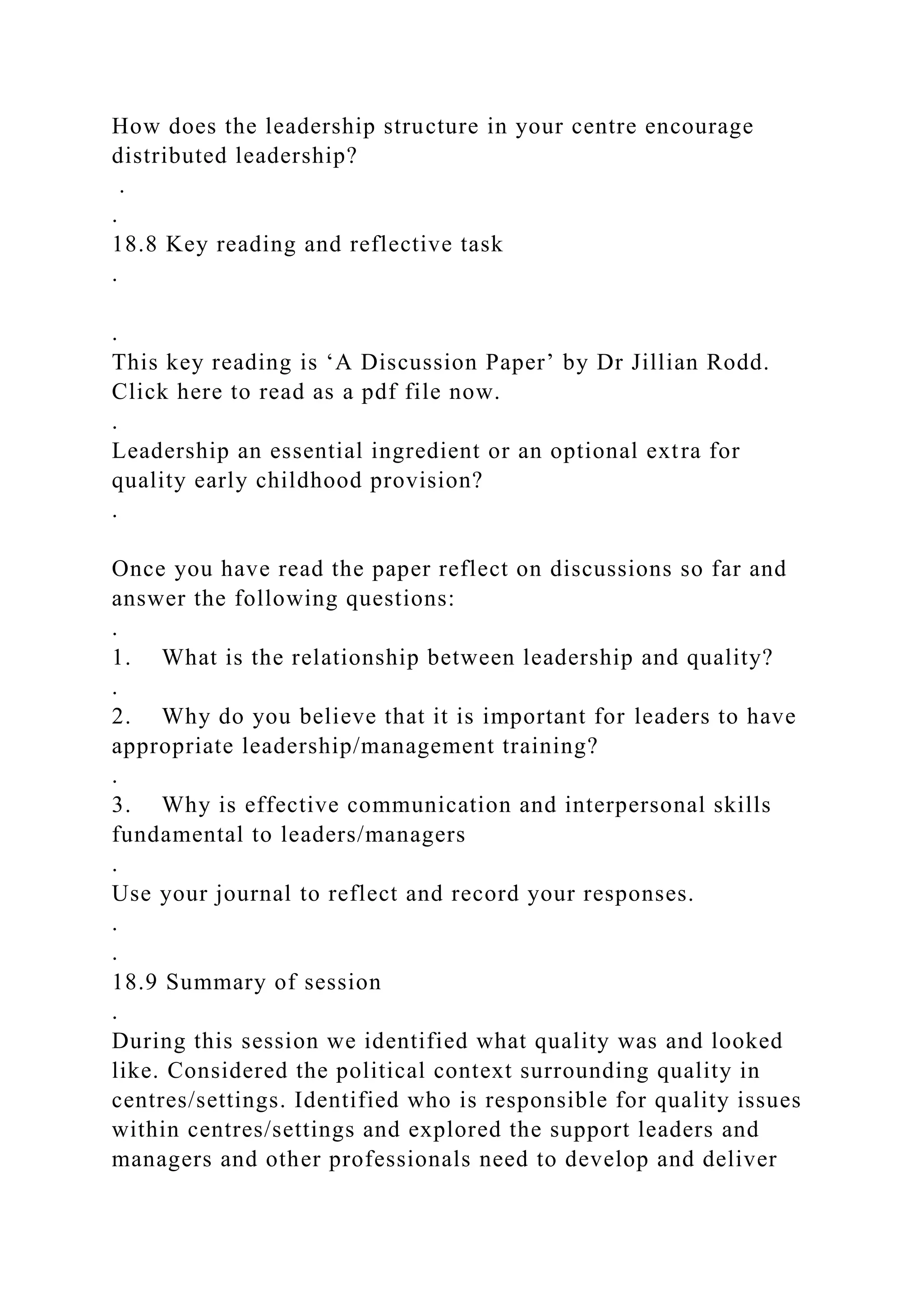 How does the leadership structure in your centre encourage
distributed leadership?
.
.
18.8 Key reading and reflective task
.
.
This key reading is ‘A Discussion Paper’ by Dr Jillian Rodd.
Click here to read as a pdf file now.
.
Leadership an essential ingredient or an optional extra for
quality early childhood provision?
.
Once you have read the paper reflect on discussions so far and
answer the following questions:
.
1. What is the relationship between leadership and quality?
.
2. Why do you believe that it is important for leaders to have
appropriate leadership/management training?
.
3. Why is effective communication and interpersonal skills
fundamental to leaders/managers
.
Use your journal to reflect and record your responses.
.
.
18.9 Summary of session
.
During this session we identified what quality was and looked
like. Considered the political context surrounding quality in
centres/settings. Identified who is responsible for quality issues
within centres/settings and explored the support leaders and
managers and other professionals need to develop and deliver
 