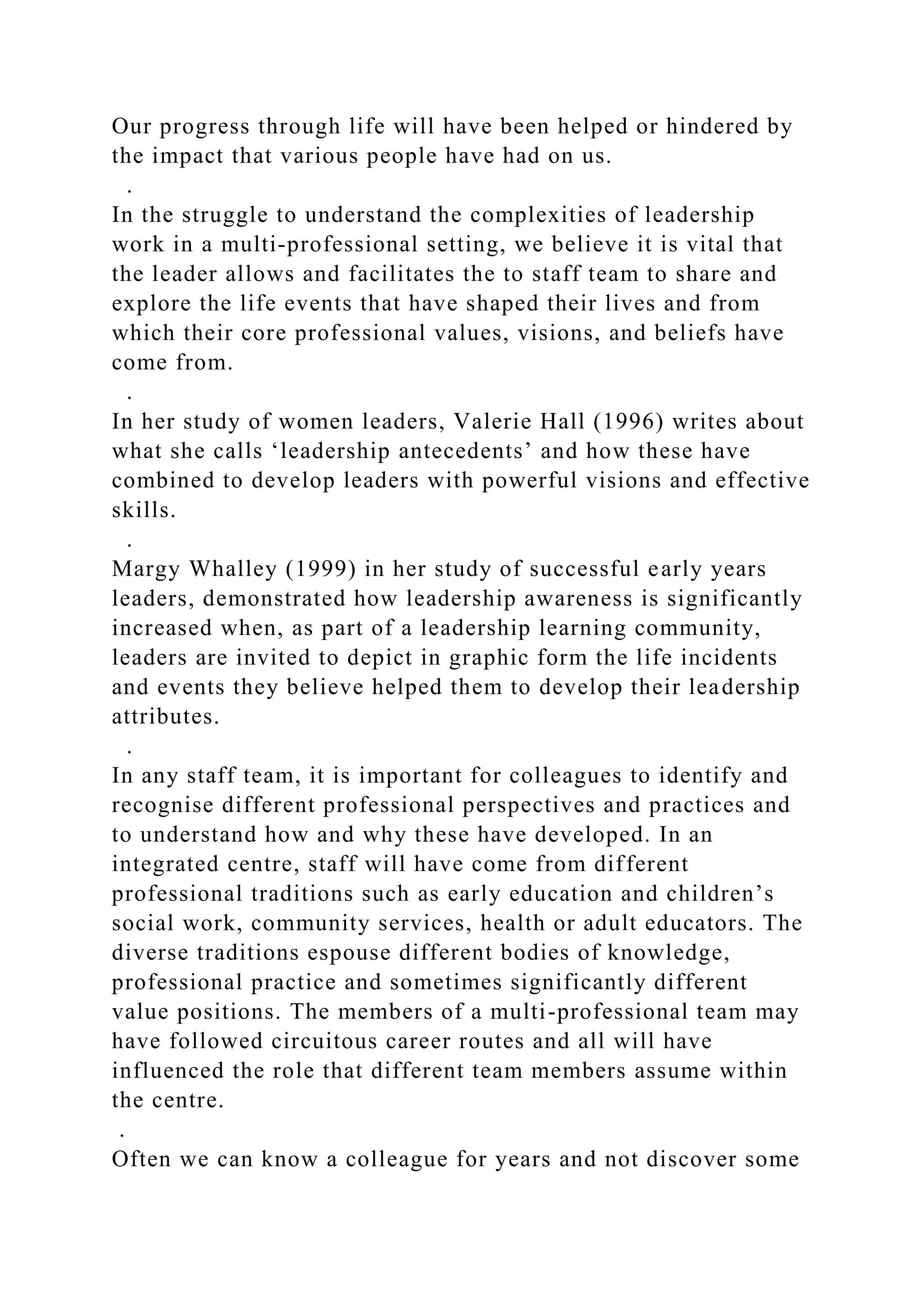 Our progress through life will have been helped or hindered by
the impact that various people have had on us.
.
In the struggle to understand the complexities of leadership
work in a multi-professional setting, we believe it is vital that
the leader allows and facilitates the to staff team to share and
explore the life events that have shaped their lives and from
which their core professional values, visions, and beliefs have
come from.
.
In her study of women leaders, Valerie Hall (1996) writes about
what she calls ‘leadership antecedents’ and how these have
combined to develop leaders with powerful visions and effective
skills.
.
Margy Whalley (1999) in her study of successful early years
leaders, demonstrated how leadership awareness is significantly
increased when, as part of a leadership learning community,
leaders are invited to depict in graphic form the life incidents
and events they believe helped them to develop their leadership
attributes.
.
In any staff team, it is important for colleagues to identify and
recognise different professional perspectives and practices and
to understand how and why these have developed. In an
integrated centre, staff will have come from different
professional traditions such as early education and children’s
social work, community services, health or adult educators. The
diverse traditions espouse different bodies of knowledge,
professional practice and sometimes significantly different
value positions. The members of a multi-professional team may
have followed circuitous career routes and all will have
influenced the role that different team members assume within
the centre.
.
Often we can know a colleague for years and not discover some
 