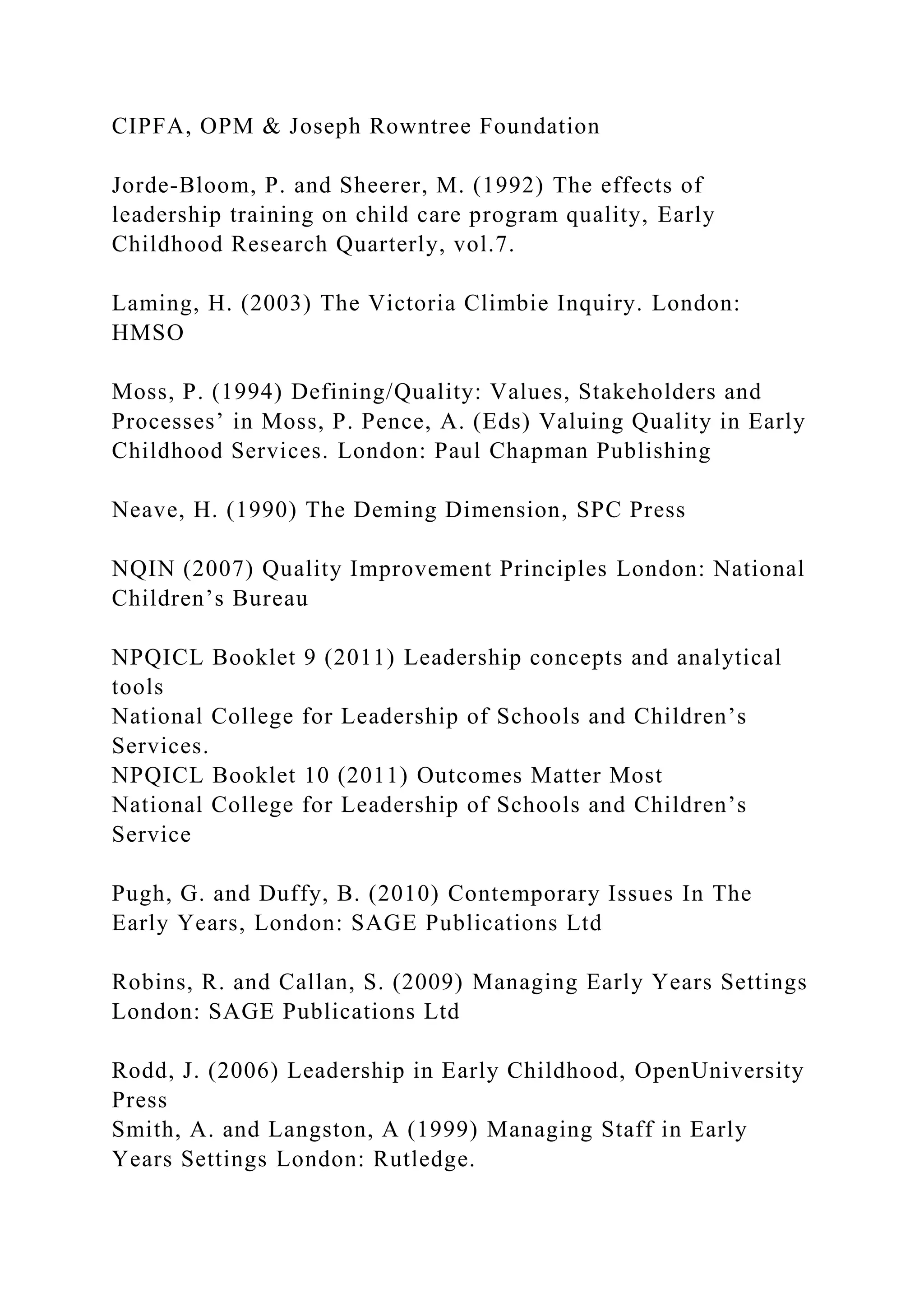 CIPFA, OPM & Joseph Rowntree Foundation
Jorde-Bloom, P. and Sheerer, M. (1992) The effects of
leadership training on child care program quality, Early
Childhood Research Quarterly, vol.7.
Laming, H. (2003) The Victoria Climbie Inquiry. London:
HMSO
Moss, P. (1994) Defining/Quality: Values, Stakeholders and
Processes’ in Moss, P. Pence, A. (Eds) Valuing Quality in Early
Childhood Services. London: Paul Chapman Publishing
Neave, H. (1990) The Deming Dimension, SPC Press
NQIN (2007) Quality Improvement Principles London: National
Children’s Bureau
NPQICL Booklet 9 (2011) Leadership concepts and analytical
tools
National College for Leadership of Schools and Children’s
Services.
NPQICL Booklet 10 (2011) Outcomes Matter Most
National College for Leadership of Schools and Children’s
Service
Pugh, G. and Duffy, B. (2010) Contemporary Issues In The
Early Years, London: SAGE Publications Ltd
Robins, R. and Callan, S. (2009) Managing Early Years Settings
London: SAGE Publications Ltd
Rodd, J. (2006) Leadership in Early Childhood, OpenUniversity
Press
Smith, A. and Langston, A (1999) Managing Staff in Early
Years Settings London: Rutledge.
 