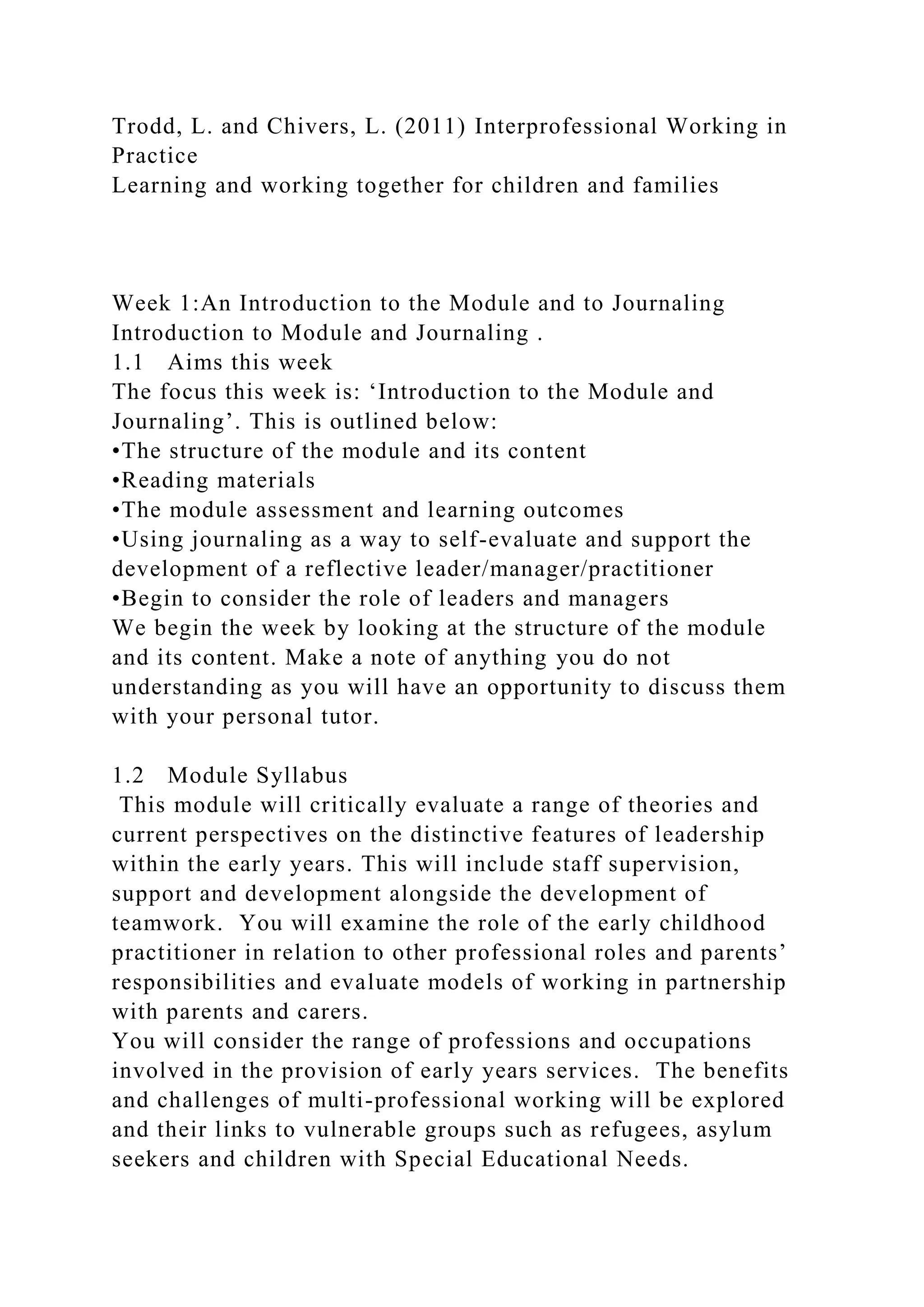 Trodd, L. and Chivers, L. (2011) Interprofessional Working in
Practice
Learning and working together for children and families
Week 1:An Introduction to the Module and to Journaling
Introduction to Module and Journaling .
1.1 Aims this week
The focus this week is: ‘Introduction to the Module and
Journaling’. This is outlined below:
•The structure of the module and its content
•Reading materials
•The module assessment and learning outcomes
•Using journaling as a way to self-evaluate and support the
development of a reflective leader/manager/practitioner
•Begin to consider the role of leaders and managers
We begin the week by looking at the structure of the module
and its content. Make a note of anything you do not
understanding as you will have an opportunity to discuss them
with your personal tutor.
1.2 Module Syllabus
This module will critically evaluate a range of theories and
current perspectives on the distinctive features of leadership
within the early years. This will include staff supervision,
support and development alongside the development of
teamwork. You will examine the role of the early childhood
practitioner in relation to other professional roles and parents’
responsibilities and evaluate models of working in partnership
with parents and carers.
You will consider the range of professions and occupations
involved in the provision of early years services. The benefits
and challenges of multi-professional working will be explored
and their links to vulnerable groups such as refugees, asylum
seekers and children with Special Educational Needs.
 