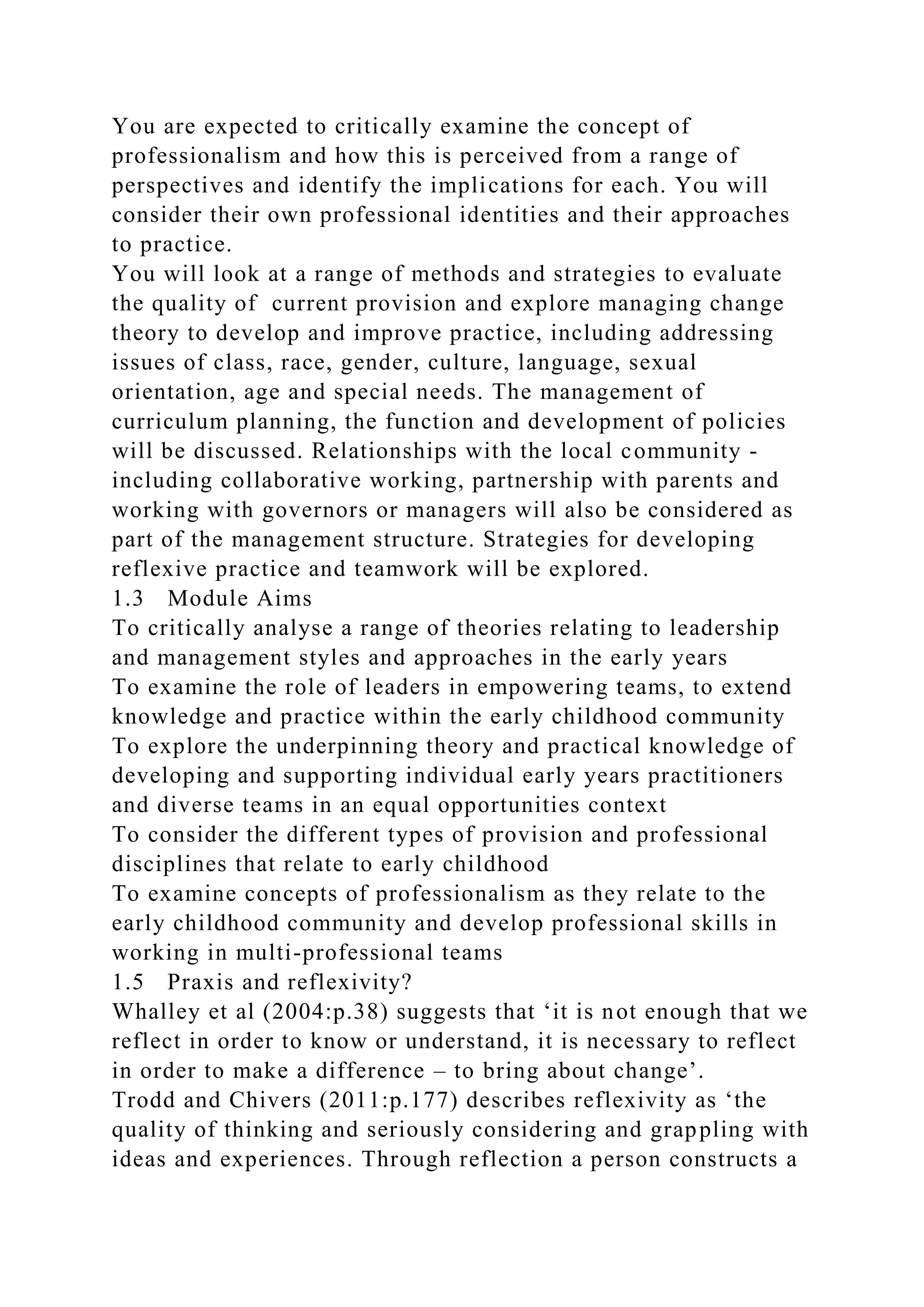 You are expected to critically examine the concept of
professionalism and how this is perceived from a range of
perspectives and identify the implications for each. You will
consider their own professional identities and their approaches
to practice.
You will look at a range of methods and strategies to evaluate
the quality of current provision and explore managing change
theory to develop and improve practice, including addressing
issues of class, race, gender, culture, language, sexual
orientation, age and special needs. The management of
curriculum planning, the function and development of policies
will be discussed. Relationships with the local community -
including collaborative working, partnership with parents and
working with governors or managers will also be considered as
part of the management structure. Strategies for developing
reflexive practice and teamwork will be explored.
1.3 Module Aims
To critically analyse a range of theories relating to leadership
and management styles and approaches in the early years
To examine the role of leaders in empowering teams, to extend
knowledge and practice within the early childhood community
To explore the underpinning theory and practical knowledge of
developing and supporting individual early years practitioners
and diverse teams in an equal opportunities context
To consider the different types of provision and professional
disciplines that relate to early childhood
To examine concepts of professionalism as they relate to the
early childhood community and develop professional skills in
working in multi-professional teams
1.5 Praxis and reflexivity?
Whalley et al (2004:p.38) suggests that ‘it is not enough that we
reflect in order to know or understand, it is necessary to reflect
in order to make a difference – to bring about change’.
Trodd and Chivers (2011:p.177) describes reflexivity as ‘the
quality of thinking and seriously considering and grappling with
ideas and experiences. Through reflection a person constructs a
 