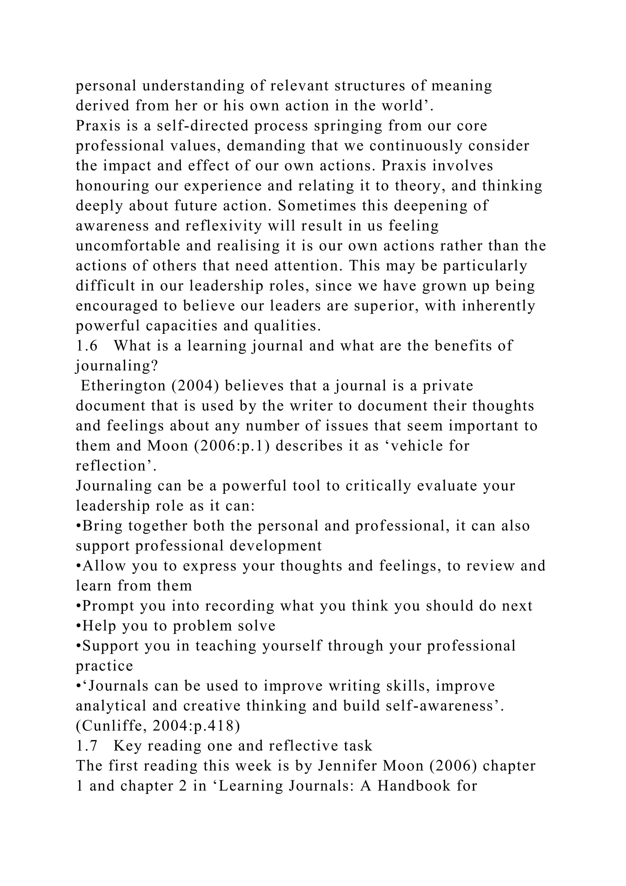 personal understanding of relevant structures of meaning
derived from her or his own action in the world’.
Praxis is a self-directed process springing from our core
professional values, demanding that we continuously consider
the impact and effect of our own actions. Praxis involves
honouring our experience and relating it to theory, and thinking
deeply about future action. Sometimes this deepening of
awareness and reflexivity will result in us feeling
uncomfortable and realising it is our own actions rather than the
actions of others that need attention. This may be particularly
difficult in our leadership roles, since we have grown up being
encouraged to believe our leaders are superior, with inherently
powerful capacities and qualities.
1.6 What is a learning journal and what are the benefits of
journaling?
Etherington (2004) believes that a journal is a private
document that is used by the writer to document their thoughts
and feelings about any number of issues that seem important to
them and Moon (2006:p.1) describes it as ‘vehicle for
reflection’.
Journaling can be a powerful tool to critically evaluate your
leadership role as it can:
•Bring together both the personal and professional, it can also
support professional development
•Allow you to express your thoughts and feelings, to review and
learn from them
•Prompt you into recording what you think you should do next
•Help you to problem solve
•Support you in teaching yourself through your professional
practice
•‘Journals can be used to improve writing skills, improve
analytical and creative thinking and build self-awareness’.
(Cunliffe, 2004:p.418)
1.7 Key reading one and reflective task
The first reading this week is by Jennifer Moon (2006) chapter
1 and chapter 2 in ‘Learning Journals: A Handbook for
 
