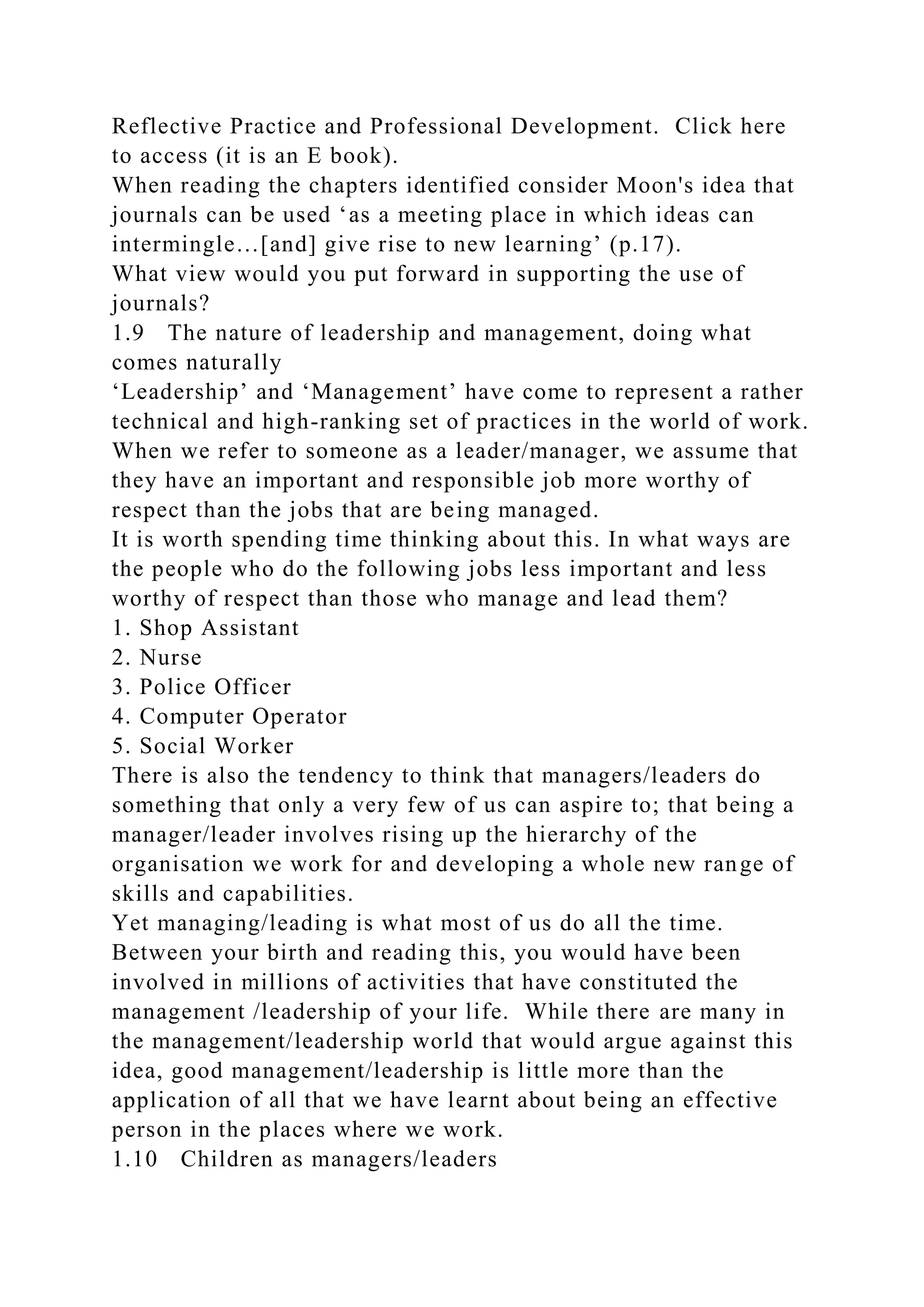 Reflective Practice and Professional Development. Click here
to access (it is an E book).
When reading the chapters identified consider Moon's idea that
journals can be used ‘as a meeting place in which ideas can
intermingle…[and] give rise to new learning’ (p.17).
What view would you put forward in supporting the use of
journals?
1.9 The nature of leadership and management, doing what
comes naturally
‘Leadership’ and ‘Management’ have come to represent a rather
technical and high-ranking set of practices in the world of work.
When we refer to someone as a leader/manager, we assume that
they have an important and responsible job more worthy of
respect than the jobs that are being managed.
It is worth spending time thinking about this. In what ways are
the people who do the following jobs less important and less
worthy of respect than those who manage and lead them?
1. Shop Assistant
2. Nurse
3. Police Officer
4. Computer Operator
5. Social Worker
There is also the tendency to think that managers/leaders do
something that only a very few of us can aspire to; that being a
manager/leader involves rising up the hierarchy of the
organisation we work for and developing a whole new range of
skills and capabilities.
Yet managing/leading is what most of us do all the time.
Between your birth and reading this, you would have been
involved in millions of activities that have constituted the
management /leadership of your life. While there are many in
the management/leadership world that would argue against this
idea, good management/leadership is little more than the
application of all that we have learnt about being an effective
person in the places where we work.
1.10 Children as managers/leaders
 