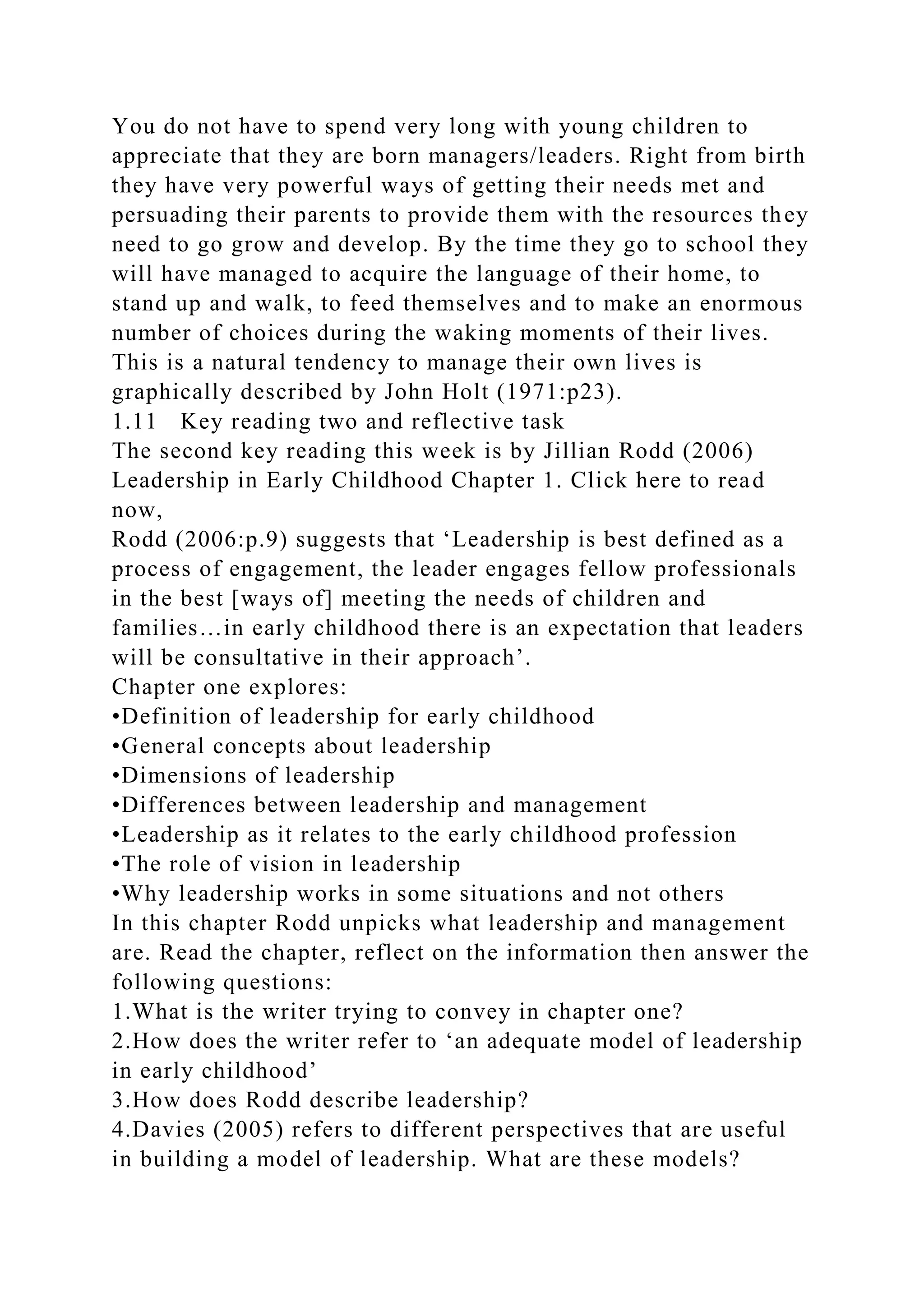 You do not have to spend very long with young children to
appreciate that they are born managers/leaders. Right from birth
they have very powerful ways of getting their needs met and
persuading their parents to provide them with the resources they
need to go grow and develop. By the time they go to school they
will have managed to acquire the language of their home, to
stand up and walk, to feed themselves and to make an enormous
number of choices during the waking moments of their lives.
This is a natural tendency to manage their own lives is
graphically described by John Holt (1971:p23).
1.11 Key reading two and reflective task
The second key reading this week is by Jillian Rodd (2006)
Leadership in Early Childhood Chapter 1. Click here to read
now,
Rodd (2006:p.9) suggests that ‘Leadership is best defined as a
process of engagement, the leader engages fellow professionals
in the best [ways of] meeting the needs of children and
families…in early childhood there is an expectation that leaders
will be consultative in their approach’.
Chapter one explores:
•Definition of leadership for early childhood
•General concepts about leadership
•Dimensions of leadership
•Differences between leadership and management
•Leadership as it relates to the early childhood profession
•The role of vision in leadership
•Why leadership works in some situations and not others
In this chapter Rodd unpicks what leadership and management
are. Read the chapter, reflect on the information then answer the
following questions:
1.What is the writer trying to convey in chapter one?
2.How does the writer refer to ‘an adequate model of leadership
in early childhood’
3.How does Rodd describe leadership?
4.Davies (2005) refers to different perspectives that are useful
in building a model of leadership. What are these models?
 