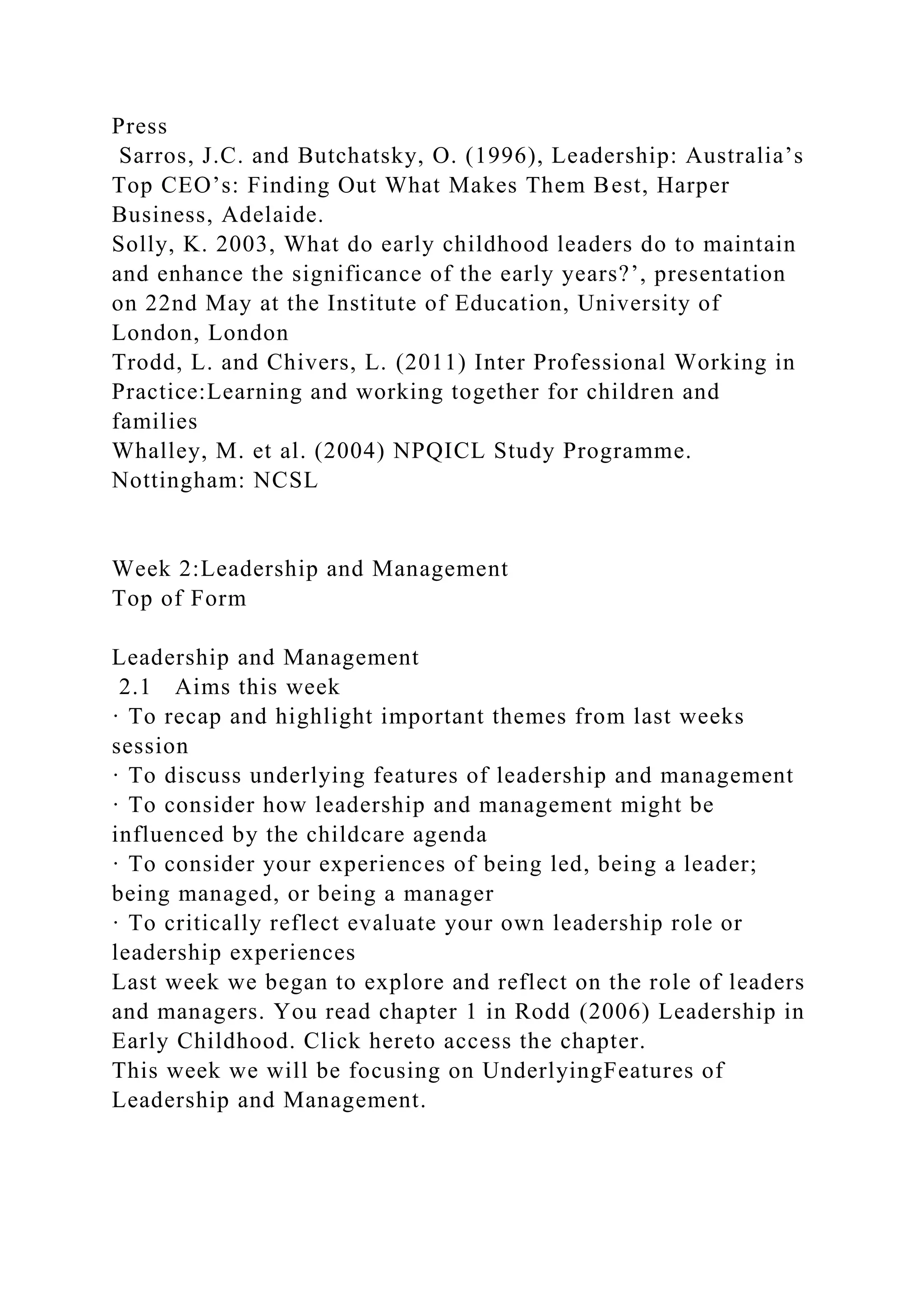 Press
Sarros, J.C. and Butchatsky, O. (1996), Leadership: Australia’s
Top CEO’s: Finding Out What Makes Them Best, Harper
Business, Adelaide.
Solly, K. 2003, What do early childhood leaders do to maintain
and enhance the significance of the early years?’, presentation
on 22nd May at the Institute of Education, University of
London, London
Trodd, L. and Chivers, L. (2011) Inter Professional Working in
Practice:Learning and working together for children and
families
Whalley, M. et al. (2004) NPQICL Study Programme.
Nottingham: NCSL
Week 2:Leadership and Management
Top of Form
Leadership and Management
2.1 Aims this week
· To recap and highlight important themes from last weeks
session
· To discuss underlying features of leadership and management
· To consider how leadership and management might be
influenced by the childcare agenda
· To consider your experiences of being led, being a leader;
being managed, or being a manager
· To critically reflect evaluate your own leadership role or
leadership experiences
Last week we began to explore and reflect on the role of leaders
and managers. You read chapter 1 in Rodd (2006) Leadership in
Early Childhood. Click hereto access the chapter.
This week we will be focusing on UnderlyingFeatures of
Leadership and Management.
 