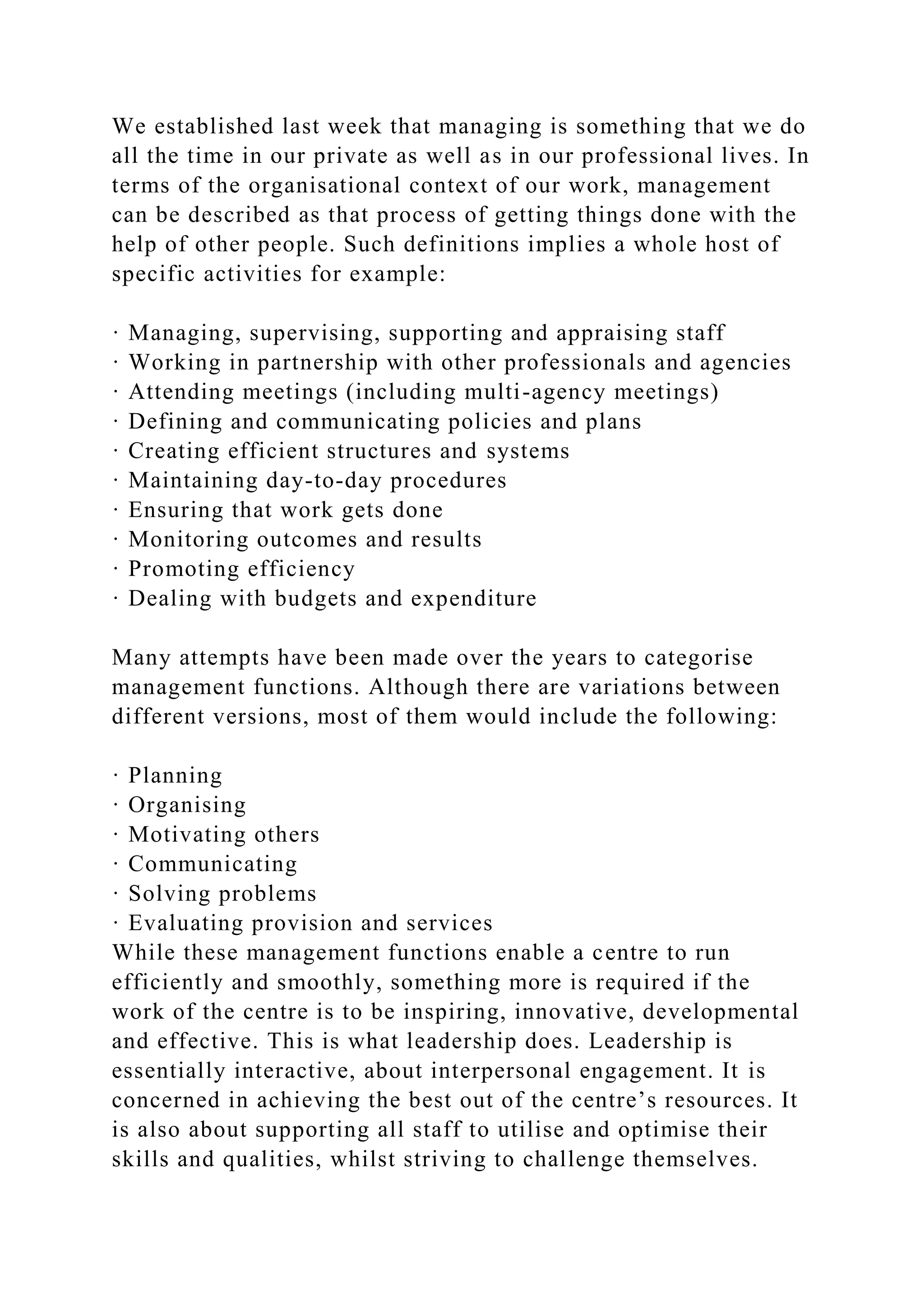 We established last week that managing is something that we do
all the time in our private as well as in our professional lives. In
terms of the organisational context of our work, management
can be described as that process of getting things done with the
help of other people. Such definitions implies a whole host of
specific activities for example:
· Managing, supervising, supporting and appraising staff
· Working in partnership with other professionals and agencies
· Attending meetings (including multi-agency meetings)
· Defining and communicating policies and plans
· Creating efficient structures and systems
· Maintaining day-to-day procedures
· Ensuring that work gets done
· Monitoring outcomes and results
· Promoting efficiency
· Dealing with budgets and expenditure
Many attempts have been made over the years to categorise
management functions. Although there are variations between
different versions, most of them would include the following:
· Planning
· Organising
· Motivating others
· Communicating
· Solving problems
· Evaluating provision and services
While these management functions enable a centre to run
efficiently and smoothly, something more is required if the
work of the centre is to be inspiring, innovative, developmental
and effective. This is what leadership does. Leadership is
essentially interactive, about interpersonal engagement. It is
concerned in achieving the best out of the centre’s resources. It
is also about supporting all staff to utilise and optimise their
skills and qualities, whilst striving to challenge themselves.
 
