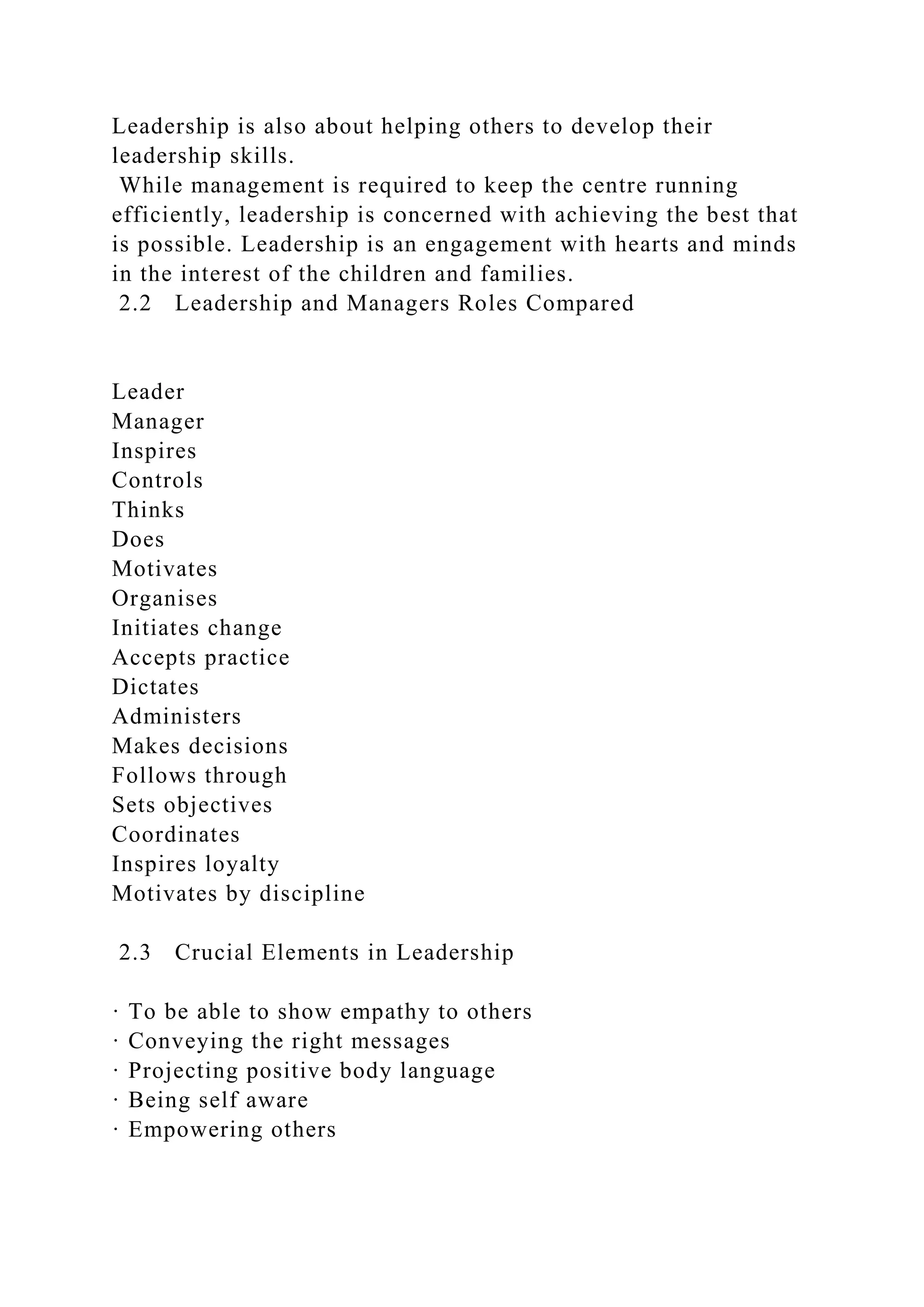 Leadership is also about helping others to develop their
leadership skills.
While management is required to keep the centre running
efficiently, leadership is concerned with achieving the best that
is possible. Leadership is an engagement with hearts and minds
in the interest of the children and families.
2.2 Leadership and Managers Roles Compared
Leader
Manager
Inspires
Controls
Thinks
Does
Motivates
Organises
Initiates change
Accepts practice
Dictates
Administers
Makes decisions
Follows through
Sets objectives
Coordinates
Inspires loyalty
Motivates by discipline
2.3 Crucial Elements in Leadership
· To be able to show empathy to others
· Conveying the right messages
· Projecting positive body language
· Being self aware
· Empowering others
 