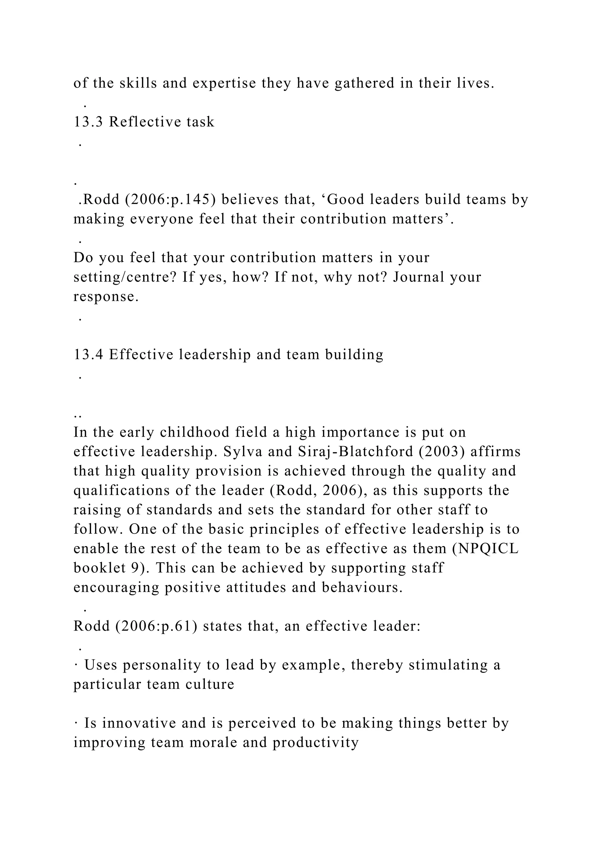 of the skills and expertise they have gathered in their lives.
.
13.3 Reflective task
.
.
.Rodd (2006:p.145) believes that, ‘Good leaders build teams by
making everyone feel that their contribution matters’.
.
Do you feel that your contribution matters in your
setting/centre? If yes, how? If not, why not? Journal your
response.
.
13.4 Effective leadership and team building
.
..
In the early childhood field a high importance is put on
effective leadership. Sylva and Siraj-Blatchford (2003) affirms
that high quality provision is achieved through the quality and
qualifications of the leader (Rodd, 2006), as this supports the
raising of standards and sets the standard for other staff to
follow. One of the basic principles of effective leadership is to
enable the rest of the team to be as effective as them (NPQICL
booklet 9). This can be achieved by supporting staff
encouraging positive attitudes and behaviours.
.
Rodd (2006:p.61) states that, an effective leader:
.
· Uses personality to lead by example, thereby stimulating a
particular team culture
· Is innovative and is perceived to be making things better by
improving team morale and productivity
 