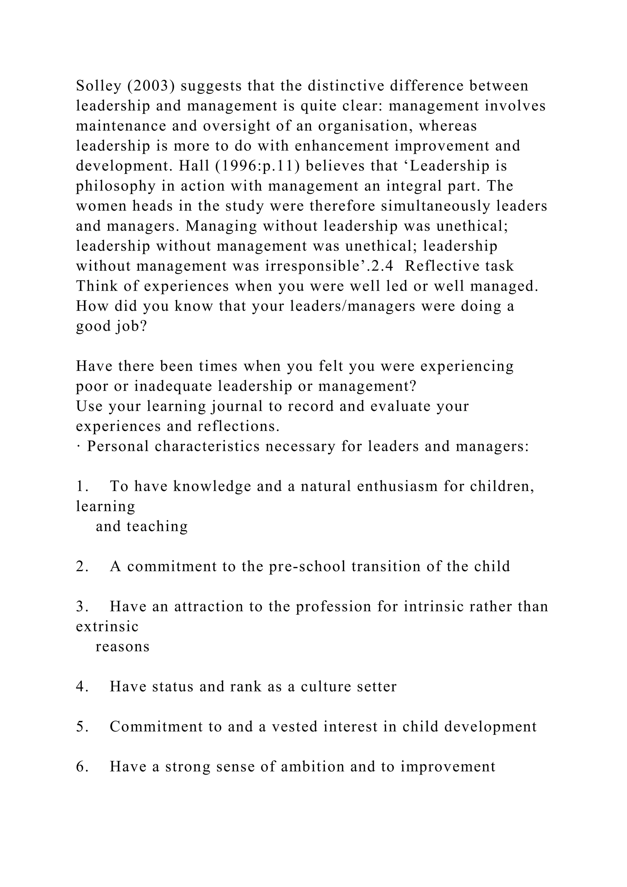 Solley (2003) suggests that the distinctive difference between
leadership and management is quite clear: management involves
maintenance and oversight of an organisation, whereas
leadership is more to do with enhancement improvement and
development. Hall (1996:p.11) believes that ‘Leadership is
philosophy in action with management an integral part. The
women heads in the study were therefore simultaneously leaders
and managers. Managing without leadership was unethical;
leadership without management was unethical; leadership
without management was irresponsible’.2.4 Reflective task
Think of experiences when you were well led or well managed.
How did you know that your leaders/managers were doing a
good job?
Have there been times when you felt you were experiencing
poor or inadequate leadership or management?
Use your learning journal to record and evaluate your
experiences and reflections.
· Personal characteristics necessary for leaders and managers:
1. To have knowledge and a natural enthusiasm for children,
learning
and teaching
2. A commitment to the pre-school transition of the child
3. Have an attraction to the profession for intrinsic rather than
extrinsic
reasons
4. Have status and rank as a culture setter
5. Commitment to and a vested interest in child development
6. Have a strong sense of ambition and to improvement
 