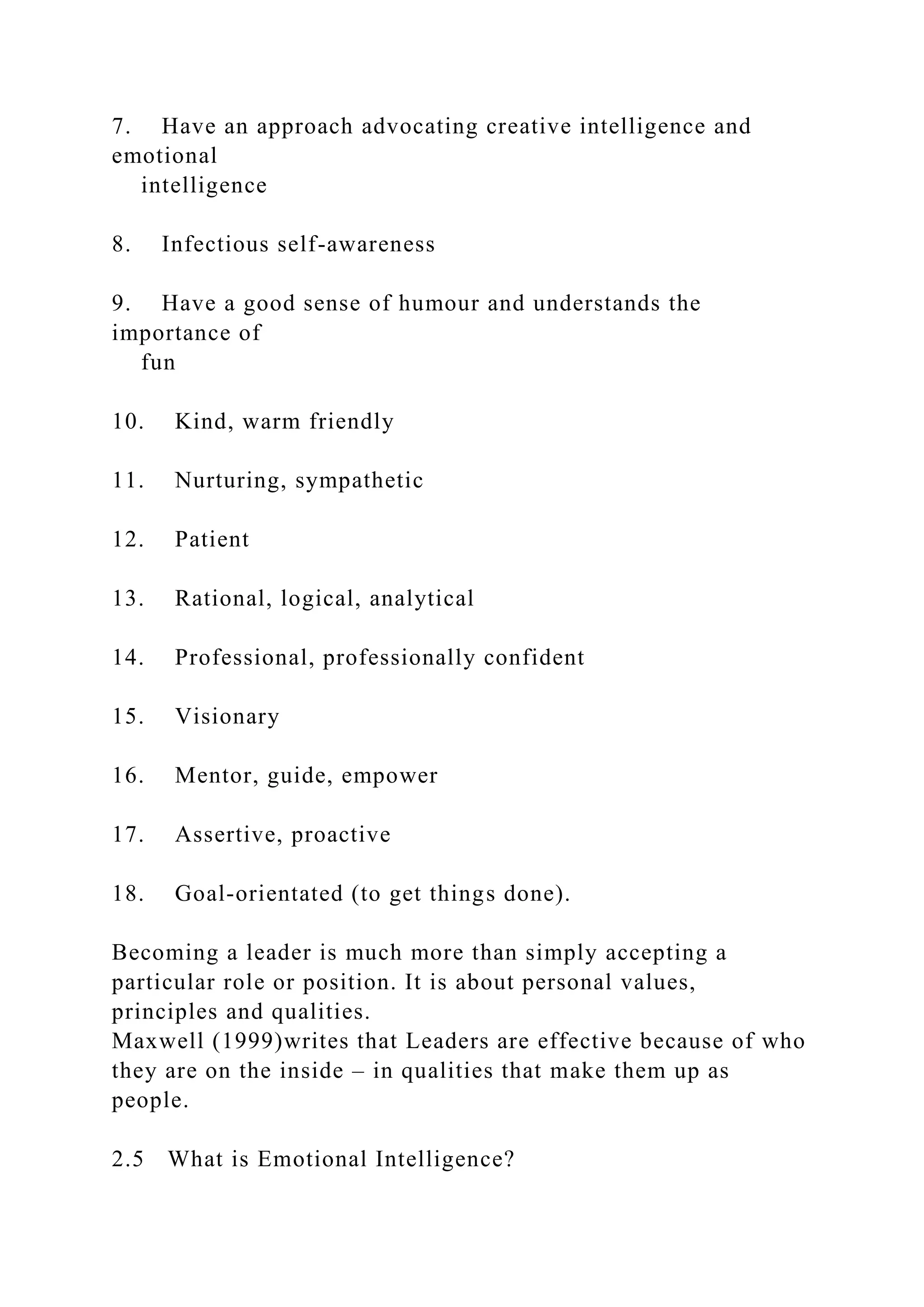 7. Have an approach advocating creative intelligence and
emotional
intelligence
8. Infectious self-awareness
9. Have a good sense of humour and understands the
importance of
fun
10. Kind, warm friendly
11. Nurturing, sympathetic
12. Patient
13. Rational, logical, analytical
14. Professional, professionally confident
15. Visionary
16. Mentor, guide, empower
17. Assertive, proactive
18. Goal-orientated (to get things done).
Becoming a leader is much more than simply accepting a
particular role or position. It is about personal values,
principles and qualities.
Maxwell (1999)writes that Leaders are effective because of who
they are on the inside – in qualities that make them up as
people.
2.5 What is Emotional Intelligence?
 
