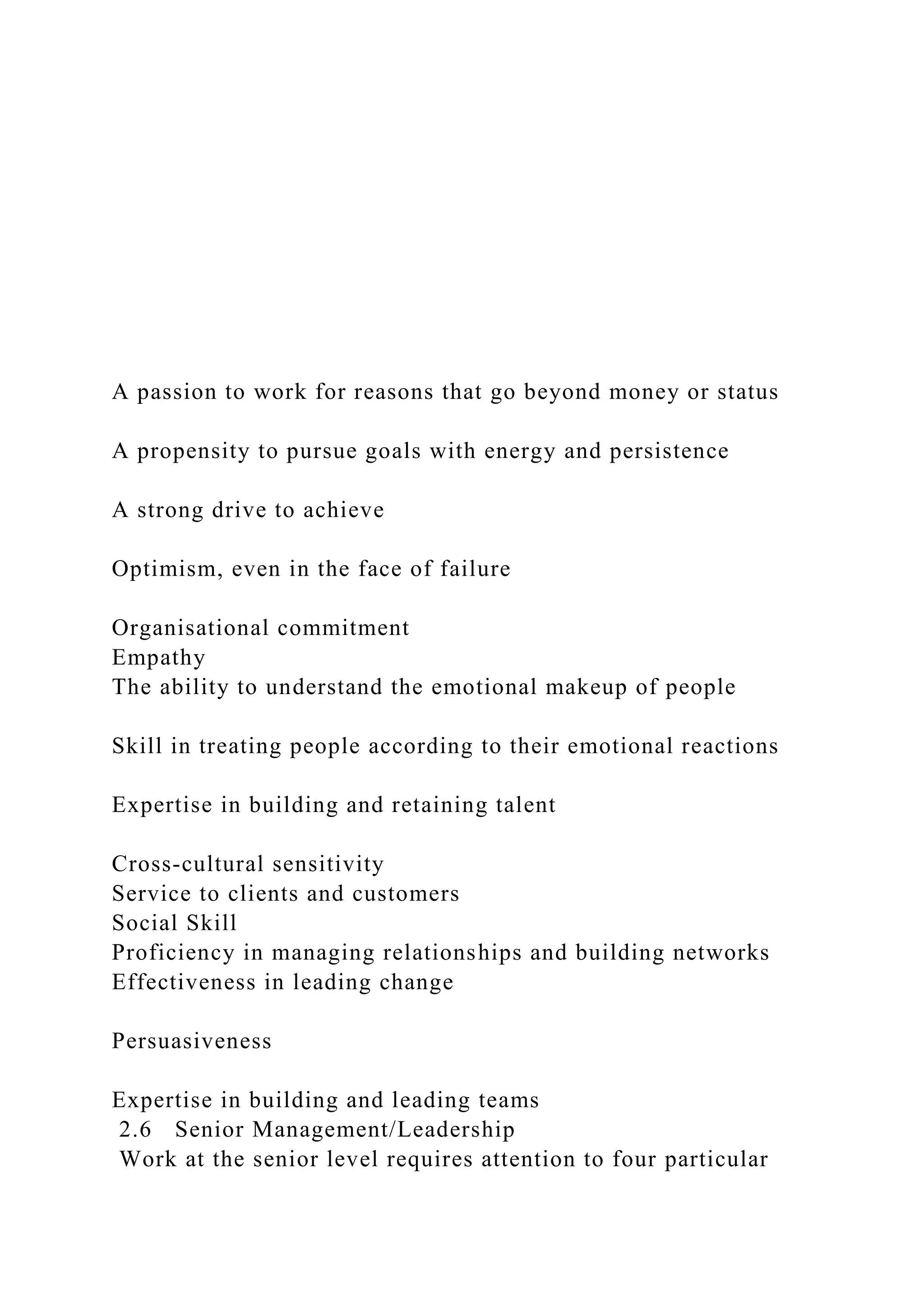 A passion to work for reasons that go beyond money or status
A propensity to pursue goals with energy and persistence
A strong drive to achieve
Optimism, even in the face of failure
Organisational commitment
Empathy
The ability to understand the emotional makeup of people
Skill in treating people according to their emotional reactions
Expertise in building and retaining talent
Cross-cultural sensitivity
Service to clients and customers
Social Skill
Proficiency in managing relationships and building networks
Effectiveness in leading change
Persuasiveness
Expertise in building and leading teams
2.6 Senior Management/Leadership
Work at the senior level requires attention to four particular
 