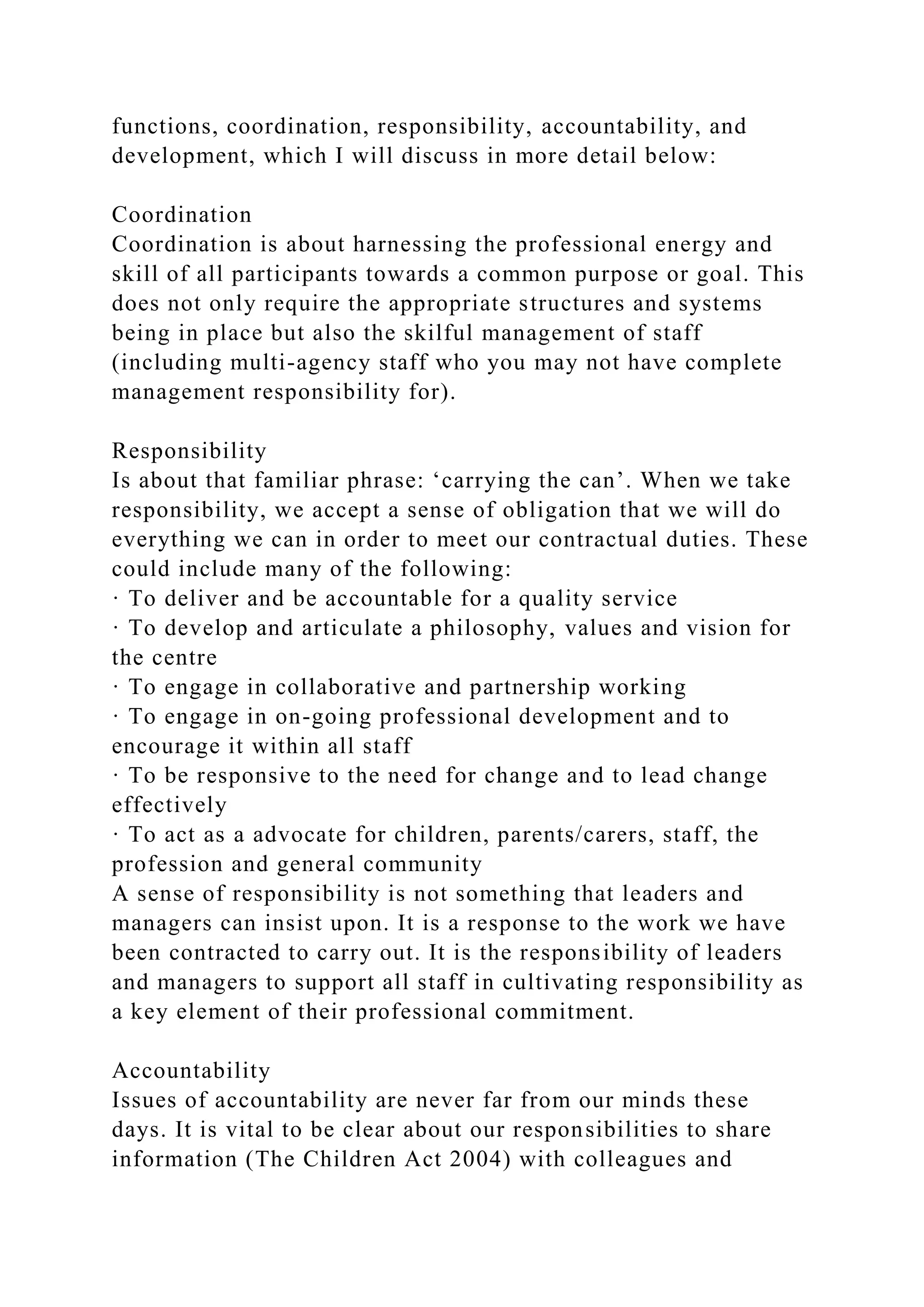 functions, coordination, responsibility, accountability, and
development, which I will discuss in more detail below:
Coordination
Coordination is about harnessing the professional energy and
skill of all participants towards a common purpose or goal. This
does not only require the appropriate structures and systems
being in place but also the skilful management of staff
(including multi-agency staff who you may not have complete
management responsibility for).
Responsibility
Is about that familiar phrase: ‘carrying the can’. When we take
responsibility, we accept a sense of obligation that we will do
everything we can in order to meet our contractual duties. These
could include many of the following:
· To deliver and be accountable for a quality service
· To develop and articulate a philosophy, values and vision for
the centre
· To engage in collaborative and partnership working
· To engage in on-going professional development and to
encourage it within all staff
· To be responsive to the need for change and to lead change
effectively
· To act as a advocate for children, parents/carers, staff, the
profession and general community
A sense of responsibility is not something that leaders and
managers can insist upon. It is a response to the work we have
been contracted to carry out. It is the responsibility of leaders
and managers to support all staff in cultivating responsibility as
a key element of their professional commitment.
Accountability
Issues of accountability are never far from our minds these
days. It is vital to be clear about our responsibilities to share
information (The Children Act 2004) with colleagues and
 