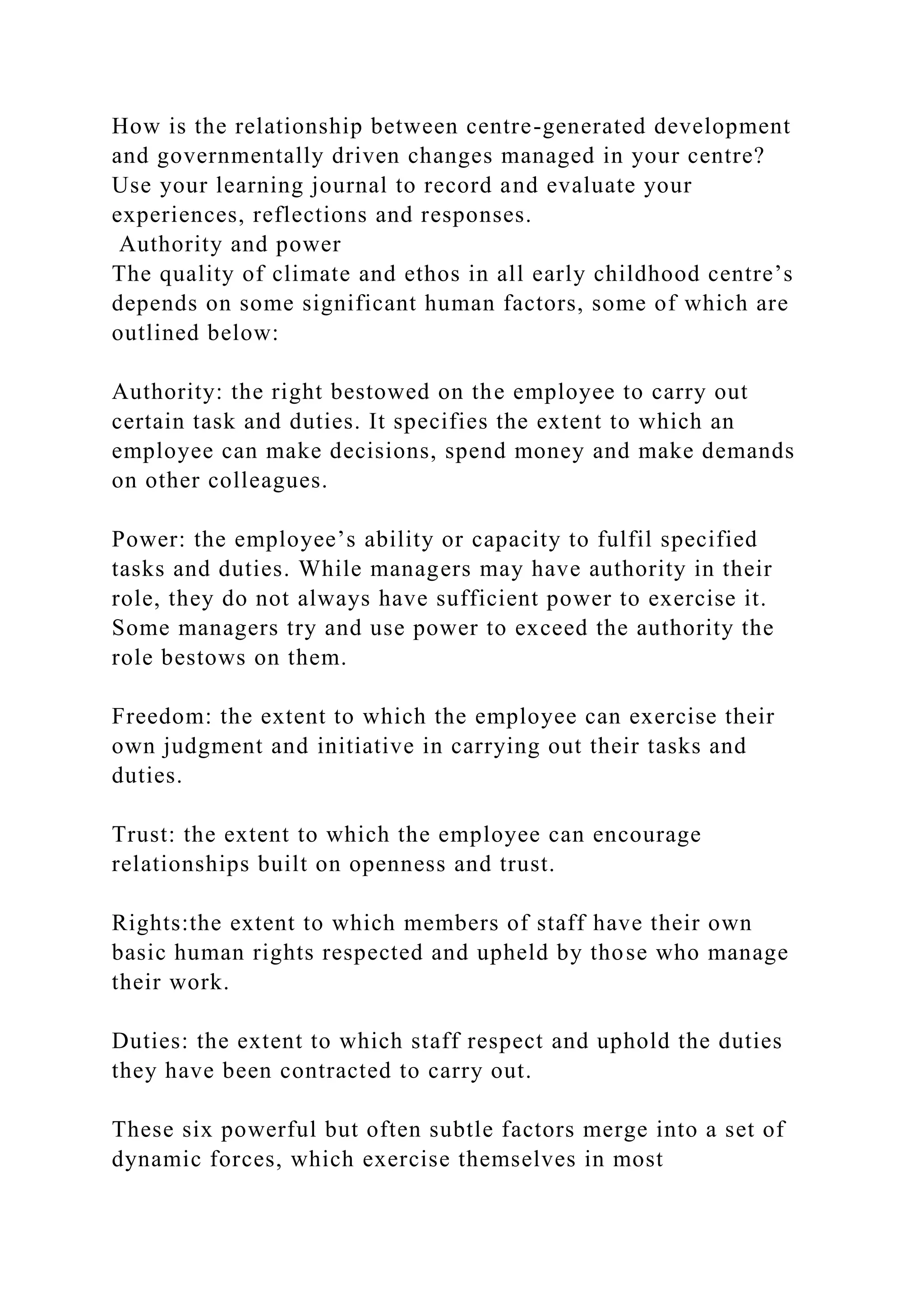 How is the relationship between centre-generated development
and governmentally driven changes managed in your centre?
Use your learning journal to record and evaluate your
experiences, reflections and responses.
Authority and power
The quality of climate and ethos in all early childhood centre’s
depends on some significant human factors, some of which are
outlined below:
Authority: the right bestowed on the employee to carry out
certain task and duties. It specifies the extent to which an
employee can make decisions, spend money and make demands
on other colleagues.
Power: the employee’s ability or capacity to fulfil specified
tasks and duties. While managers may have authority in their
role, they do not always have sufficient power to exercise it.
Some managers try and use power to exceed the authority the
role bestows on them.
Freedom: the extent to which the employee can exercise their
own judgment and initiative in carrying out their tasks and
duties.
Trust: the extent to which the employee can encourage
relationships built on openness and trust.
Rights:the extent to which members of staff have their own
basic human rights respected and upheld by those who manage
their work.
Duties: the extent to which staff respect and uphold the duties
they have been contracted to carry out.
These six powerful but often subtle factors merge into a set of
dynamic forces, which exercise themselves in most
 