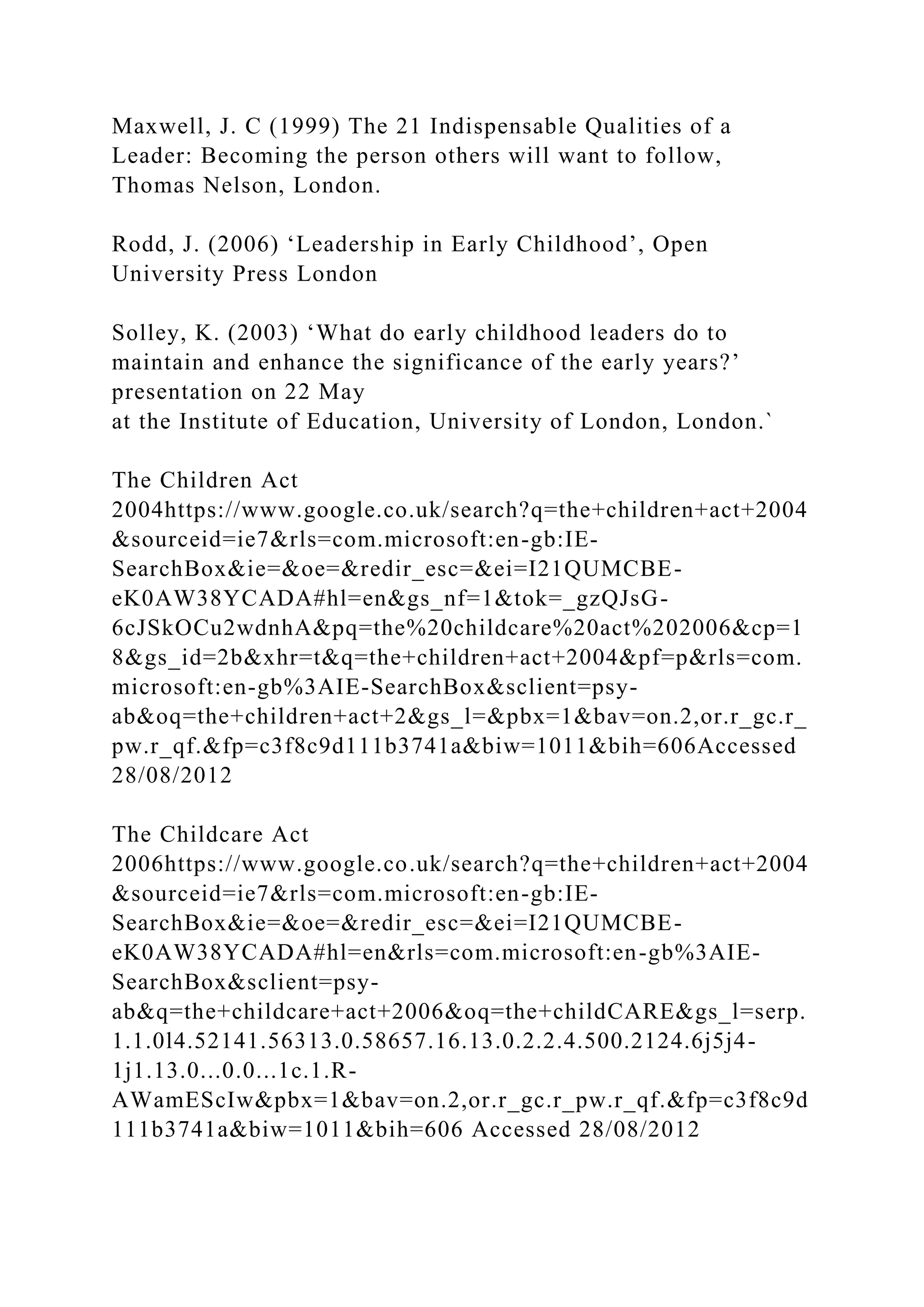Maxwell, J. C (1999) The 21 Indispensable Qualities of a
Leader: Becoming the person others will want to follow,
Thomas Nelson, London.
Rodd, J. (2006) ‘Leadership in Early Childhood’, Open
University Press London
Solley, K. (2003) ‘What do early childhood leaders do to
maintain and enhance the significance of the early years?’
presentation on 22 May
at the Institute of Education, University of London, London.`
The Children Act
2004https://www.google.co.uk/search?q=the+children+act+2004
&sourceid=ie7&rls=com.microsoft:en-gb:IE-
SearchBox&ie=&oe=&redir_esc=&ei=I21QUMCBE-
eK0AW38YCADA#hl=en&gs_nf=1&tok=_gzQJsG-
6cJSkOCu2wdnhA&pq=the%20childcare%20act%202006&cp=1
8&gs_id=2b&xhr=t&q=the+children+act+2004&pf=p&rls=com.
microsoft:en-gb%3AIE-SearchBox&sclient=psy-
ab&oq=the+children+act+2&gs_l=&pbx=1&bav=on.2,or.r_gc.r_
pw.r_qf.&fp=c3f8c9d111b3741a&biw=1011&bih=606Accessed
28/08/2012
The Childcare Act
2006https://www.google.co.uk/search?q=the+children+act+2004
&sourceid=ie7&rls=com.microsoft:en-gb:IE-
SearchBox&ie=&oe=&redir_esc=&ei=I21QUMCBE-
eK0AW38YCADA#hl=en&rls=com.microsoft:en-gb%3AIE-
SearchBox&sclient=psy-
ab&q=the+childcare+act+2006&oq=the+childCARE&gs_l=serp.
1.1.0l4.52141.56313.0.58657.16.13.0.2.2.4.500.2124.6j5j4-
1j1.13.0...0.0...1c.1.R-
AWamEScIw&pbx=1&bav=on.2,or.r_gc.r_pw.r_qf.&fp=c3f8c9d
111b3741a&biw=1011&bih=606 Accessed 28/08/2012
 