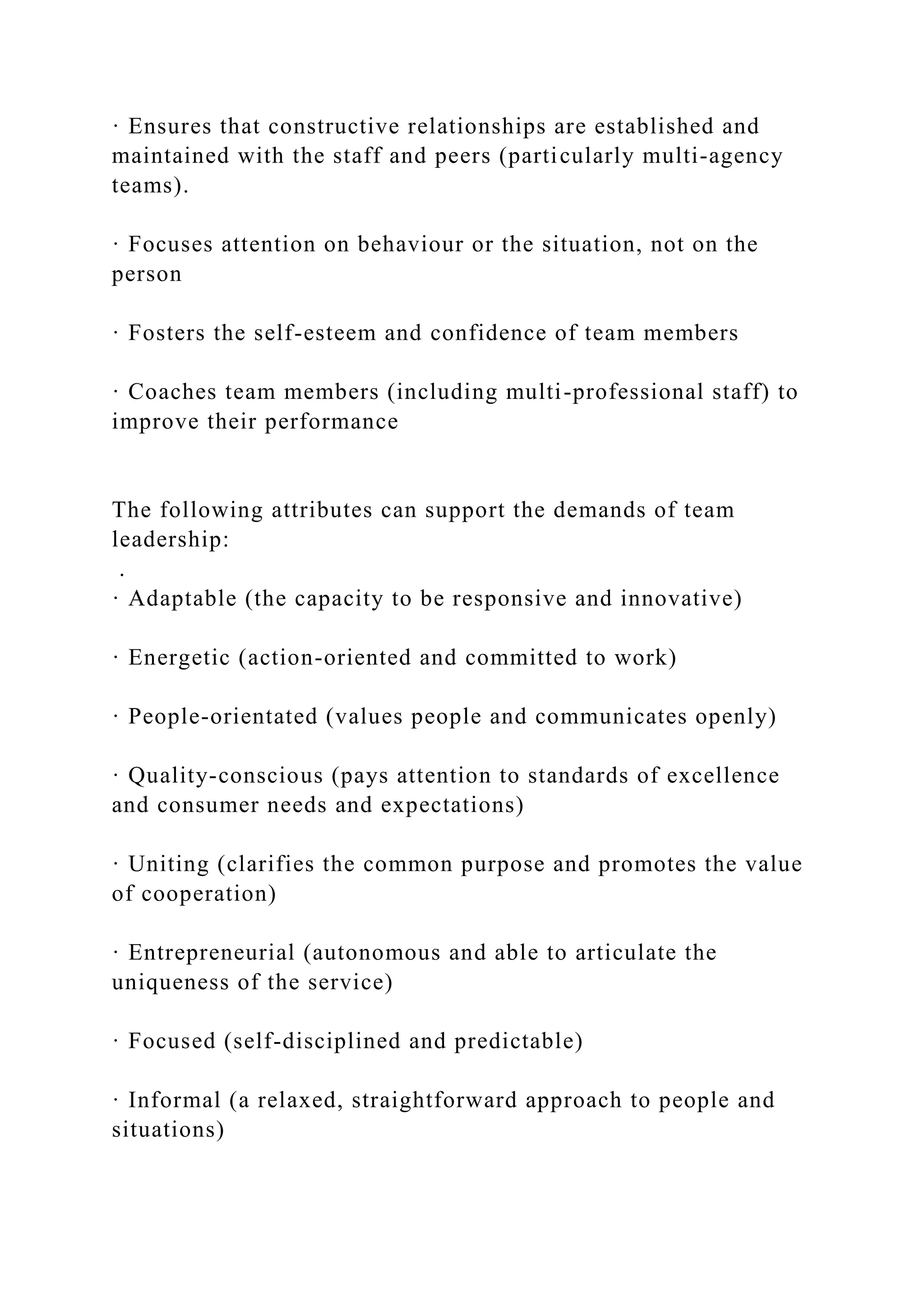 · Ensures that constructive relationships are established and
maintained with the staff and peers (particularly multi-agency
teams).
· Focuses attention on behaviour or the situation, not on the
person
· Fosters the self-esteem and confidence of team members
· Coaches team members (including multi-professional staff) to
improve their performance
The following attributes can support the demands of team
leadership:
.
· Adaptable (the capacity to be responsive and innovative)
· Energetic (action-oriented and committed to work)
· People-orientated (values people and communicates openly)
· Quality-conscious (pays attention to standards of excellence
and consumer needs and expectations)
· Uniting (clarifies the common purpose and promotes the value
of cooperation)
· Entrepreneurial (autonomous and able to articulate the
uniqueness of the service)
· Focused (self-disciplined and predictable)
· Informal (a relaxed, straightforward approach to people and
situations)
 