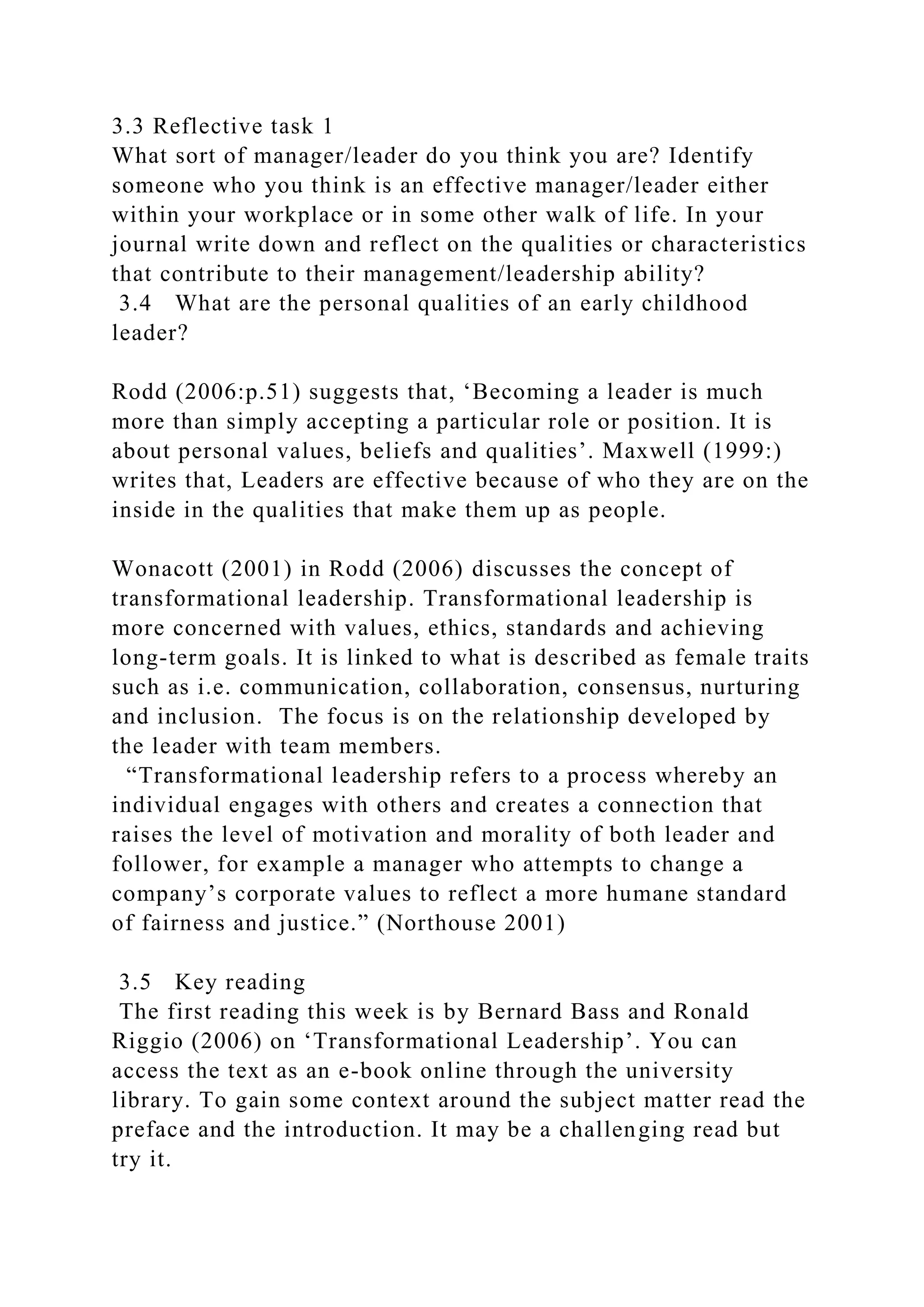 3.3 Reflective task 1
What sort of manager/leader do you think you are? Identify
someone who you think is an effective manager/leader either
within your workplace or in some other walk of life. In your
journal write down and reflect on the qualities or characteristics
that contribute to their management/leadership ability?
3.4 What are the personal qualities of an early childhood
leader?
Rodd (2006:p.51) suggests that, ‘Becoming a leader is much
more than simply accepting a particular role or position. It is
about personal values, beliefs and qualities’. Maxwell (1999:)
writes that, Leaders are effective because of who they are on the
inside in the qualities that make them up as people.
Wonacott (2001) in Rodd (2006) discusses the concept of
transformational leadership. Transformational leadership is
more concerned with values, ethics, standards and achieving
long-term goals. It is linked to what is described as female traits
such as i.e. communication, collaboration, consensus, nurturing
and inclusion. The focus is on the relationship developed by
the leader with team members.
“Transformational leadership refers to a process whereby an
individual engages with others and creates a connection that
raises the level of motivation and morality of both leader and
follower, for example a manager who attempts to change a
company’s corporate values to reflect a more humane standard
of fairness and justice.” (Northouse 2001)
3.5 Key reading
The first reading this week is by Bernard Bass and Ronald
Riggio (2006) on ‘Transformational Leadership’. You can
access the text as an e-book online through the university
library. To gain some context around the subject matter read the
preface and the introduction. It may be a challenging read but
try it.
 