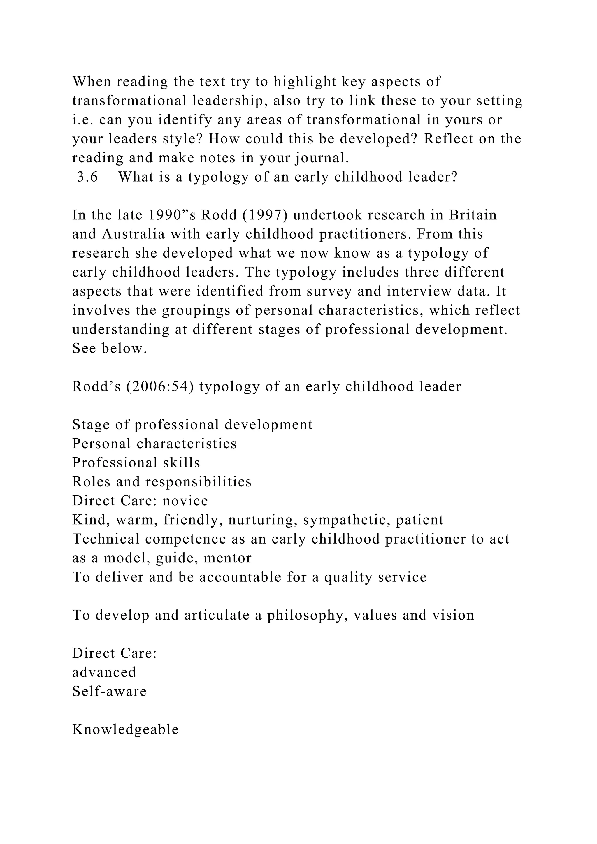 When reading the text try to highlight key aspects of
transformational leadership, also try to link these to your setting
i.e. can you identify any areas of transformational in yours or
your leaders style? How could this be developed? Reflect on the
reading and make notes in your journal.
3.6 What is a typology of an early childhood leader?
In the late 1990”s Rodd (1997) undertook research in Britain
and Australia with early childhood practitioners. From this
research she developed what we now know as a typology of
early childhood leaders. The typology includes three different
aspects that were identified from survey and interview data. It
involves the groupings of personal characteristics, which reflect
understanding at different stages of professional development.
See below.
Rodd’s (2006:54) typology of an early childhood leader
Stage of professional development
Personal characteristics
Professional skills
Roles and responsibilities
Direct Care: novice
Kind, warm, friendly, nurturing, sympathetic, patient
Technical competence as an early childhood practitioner to act
as a model, guide, mentor
To deliver and be accountable for a quality service
To develop and articulate a philosophy, values and vision
Direct Care:
advanced
Self-aware
Knowledgeable
 