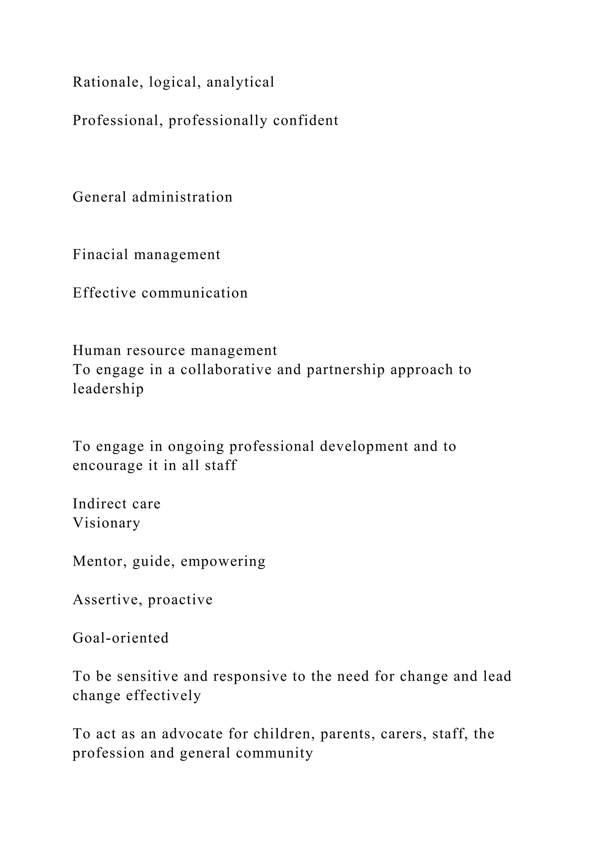 Rationale, logical, analytical
Professional, professionally confident
General administration
Finacial management
Effective communication
Human resource management
To engage in a collaborative and partnership approach to
leadership
To engage in ongoing professional development and to
encourage it in all staff
Indirect care
Visionary
Mentor, guide, empowering
Assertive, proactive
Goal-oriented
To be sensitive and responsive to the need for change and lead
change effectively
To act as an advocate for children, parents, carers, staff, the
profession and general community
 