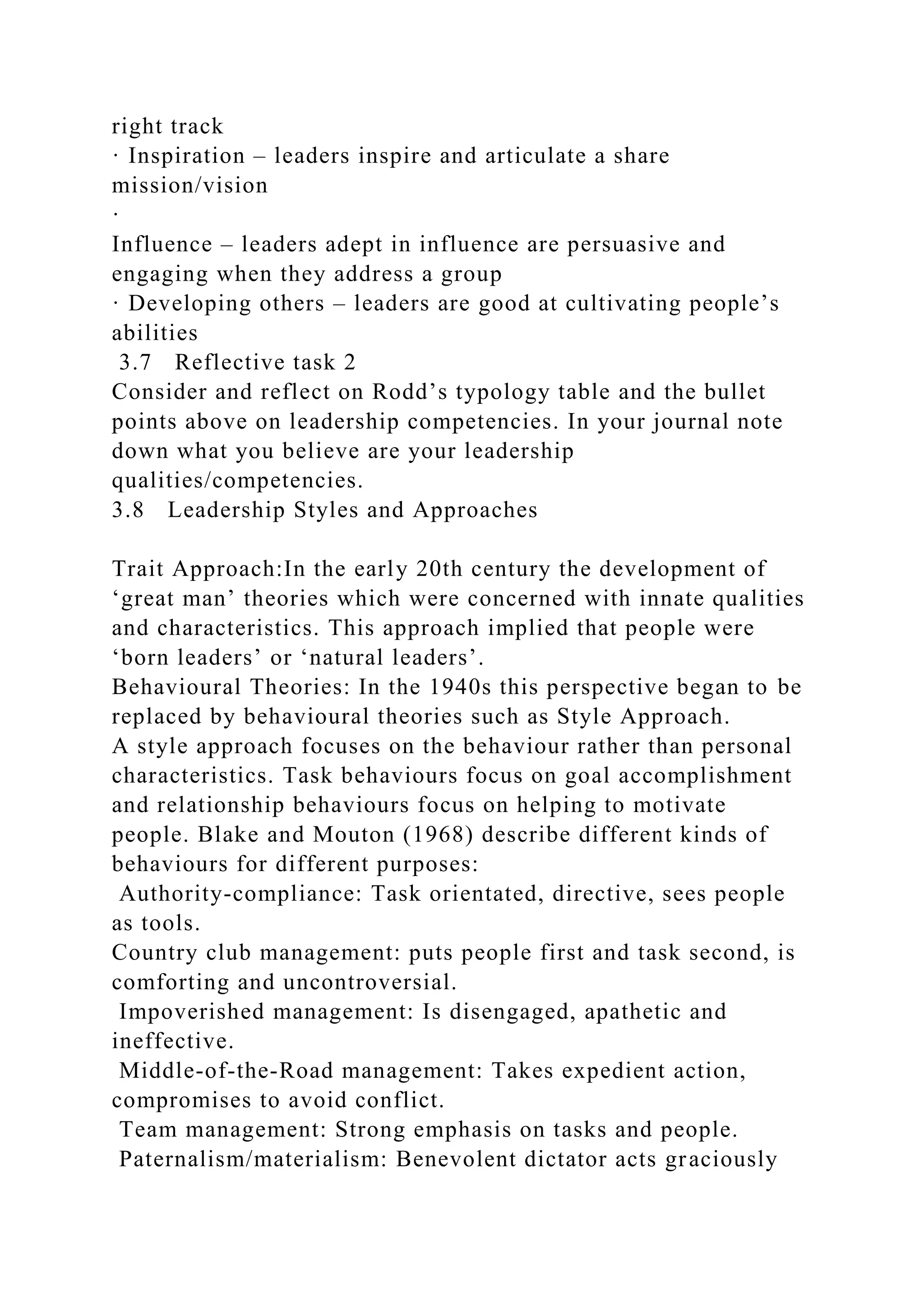 right track
· Inspiration – leaders inspire and articulate a share
mission/vision
·
Influence – leaders adept in influence are persuasive and
engaging when they address a group
· Developing others – leaders are good at cultivating people’s
abilities
3.7 Reflective task 2
Consider and reflect on Rodd’s typology table and the bullet
points above on leadership competencies. In your journal note
down what you believe are your leadership
qualities/competencies.
3.8 Leadership Styles and Approaches
Trait Approach:In the early 20th century the development of
‘great man’ theories which were concerned with innate qualities
and characteristics. This approach implied that people were
‘born leaders’ or ‘natural leaders’.
Behavioural Theories: In the 1940s this perspective began to be
replaced by behavioural theories such as Style Approach.
A style approach focuses on the behaviour rather than personal
characteristics. Task behaviours focus on goal accomplishment
and relationship behaviours focus on helping to motivate
people. Blake and Mouton (1968) describe different kinds of
behaviours for different purposes:
Authority-compliance: Task orientated, directive, sees people
as tools.
Country club management: puts people first and task second, is
comforting and uncontroversial.
Impoverished management: Is disengaged, apathetic and
ineffective.
Middle-of-the-Road management: Takes expedient action,
compromises to avoid conflict.
Team management: Strong emphasis on tasks and people.
Paternalism/materialism: Benevolent dictator acts graciously
 