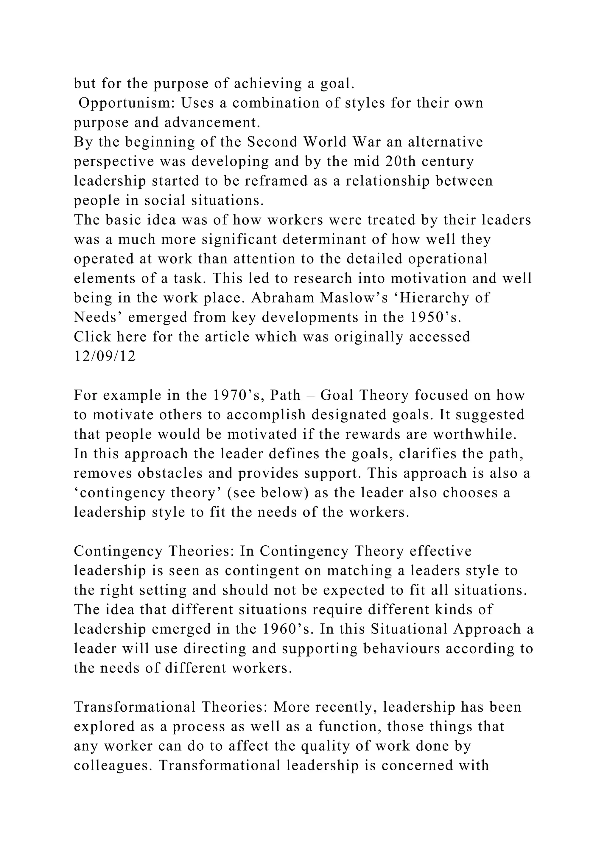 but for the purpose of achieving a goal.
Opportunism: Uses a combination of styles for their own
purpose and advancement.
By the beginning of the Second World War an alternative
perspective was developing and by the mid 20th century
leadership started to be reframed as a relationship between
people in social situations.
The basic idea was of how workers were treated by their leaders
was a much more significant determinant of how well they
operated at work than attention to the detailed operational
elements of a task. This led to research into motivation and well
being in the work place. Abraham Maslow’s ‘Hierarchy of
Needs’ emerged from key developments in the 1950’s.
Click here for the article which was originally accessed
12/09/12
For example in the 1970’s, Path – Goal Theory focused on how
to motivate others to accomplish designated goals. It suggested
that people would be motivated if the rewards are worthwhile.
In this approach the leader defines the goals, clarifies the path,
removes obstacles and provides support. This approach is also a
‘contingency theory’ (see below) as the leader also chooses a
leadership style to fit the needs of the workers.
Contingency Theories: In Contingency Theory effective
leadership is seen as contingent on matching a leaders style to
the right setting and should not be expected to fit all situations.
The idea that different situations require different kinds of
leadership emerged in the 1960’s. In this Situational Approach a
leader will use directing and supporting behaviours according to
the needs of different workers.
Transformational Theories: More recently, leadership has been
explored as a process as well as a function, those things that
any worker can do to affect the quality of work done by
colleagues. Transformational leadership is concerned with
 
