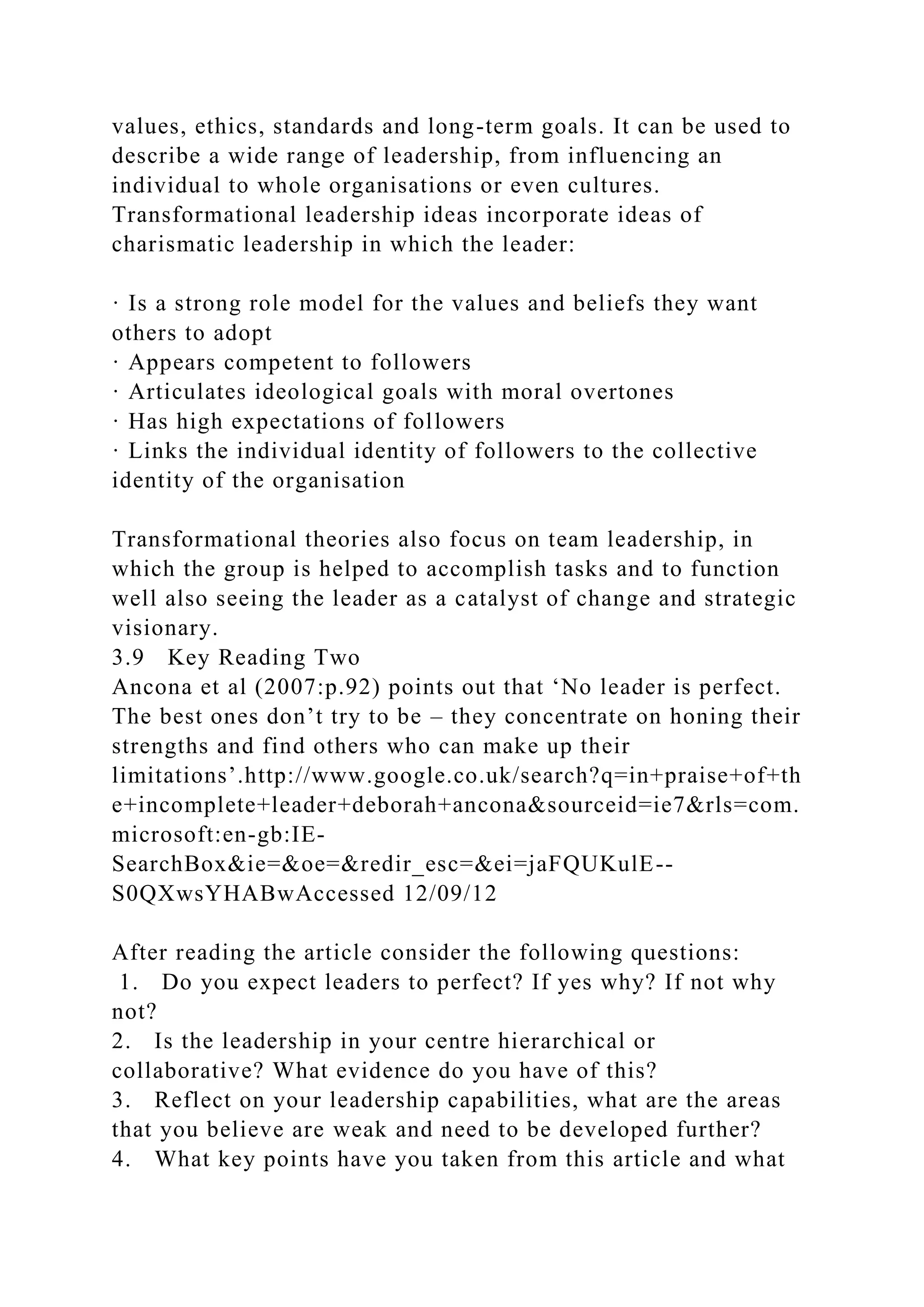values, ethics, standards and long-term goals. It can be used to
describe a wide range of leadership, from influencing an
individual to whole organisations or even cultures.
Transformational leadership ideas incorporate ideas of
charismatic leadership in which the leader:
· Is a strong role model for the values and beliefs they want
others to adopt
· Appears competent to followers
· Articulates ideological goals with moral overtones
· Has high expectations of followers
· Links the individual identity of followers to the collective
identity of the organisation
Transformational theories also focus on team leadership, in
which the group is helped to accomplish tasks and to function
well also seeing the leader as a catalyst of change and strategic
visionary.
3.9 Key Reading Two
Ancona et al (2007:p.92) points out that ‘No leader is perfect.
The best ones don’t try to be – they concentrate on honing their
strengths and find others who can make up their
limitations’.http://www.google.co.uk/search?q=in+praise+of+th
e+incomplete+leader+deborah+ancona&sourceid=ie7&rls=com.
microsoft:en-gb:IE-
SearchBox&ie=&oe=&redir_esc=&ei=jaFQUKulE--
S0QXwsYHABwAccessed 12/09/12
After reading the article consider the following questions:
1. Do you expect leaders to perfect? If yes why? If not why
not?
2. Is the leadership in your centre hierarchical or
collaborative? What evidence do you have of this?
3. Reflect on your leadership capabilities, what are the areas
that you believe are weak and need to be developed further?
4. What key points have you taken from this article and what
 