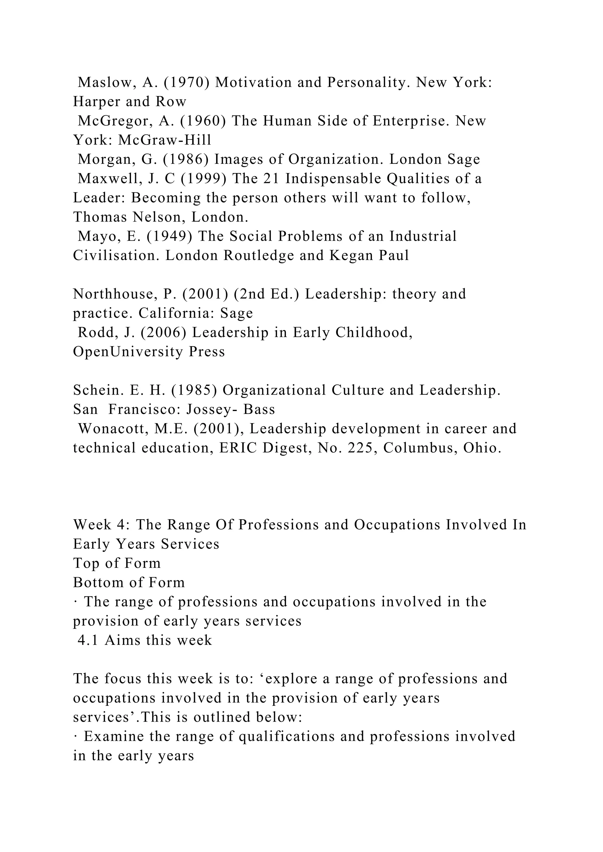 Maslow, A. (1970) Motivation and Personality. New York:
Harper and Row
McGregor, A. (1960) The Human Side of Enterprise. New
York: McGraw-Hill
Morgan, G. (1986) Images of Organization. London Sage
Maxwell, J. C (1999) The 21 Indispensable Qualities of a
Leader: Becoming the person others will want to follow,
Thomas Nelson, London.
Mayo, E. (1949) The Social Problems of an Industrial
Civilisation. London Routledge and Kegan Paul
Northhouse, P. (2001) (2nd Ed.) Leadership: theory and
practice. California: Sage
Rodd, J. (2006) Leadership in Early Childhood,
OpenUniversity Press
Schein. E. H. (1985) Organizational Culture and Leadership.
San Francisco: Jossey- Bass
Wonacott, M.E. (2001), Leadership development in career and
technical education, ERIC Digest, No. 225, Columbus, Ohio.
Week 4: The Range Of Professions and Occupations Involved In
Early Years Services
Top of Form
Bottom of Form
· The range of professions and occupations involved in the
provision of early years services
4.1 Aims this week
The focus this week is to: ‘explore a range of professions and
occupations involved in the provision of early years
services’.This is outlined below:
· Examine the range of qualifications and professions involved
in the early years
 