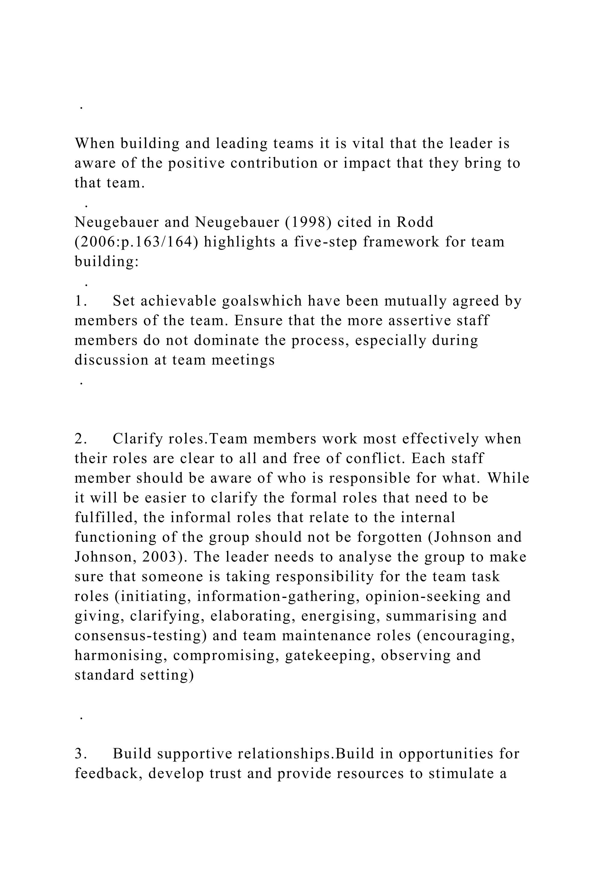 .
When building and leading teams it is vital that the leader is
aware of the positive contribution or impact that they bring to
that team.
.
Neugebauer and Neugebauer (1998) cited in Rodd
(2006:p.163/164) highlights a five-step framework for team
building:
.
1. Set achievable goalswhich have been mutually agreed by
members of the team. Ensure that the more assertive staff
members do not dominate the process, especially during
discussion at team meetings
.
2. Clarify roles.Team members work most effectively when
their roles are clear to all and free of conflict. Each staff
member should be aware of who is responsible for what. While
it will be easier to clarify the formal roles that need to be
fulfilled, the informal roles that relate to the internal
functioning of the group should not be forgotten (Johnson and
Johnson, 2003). The leader needs to analyse the group to make
sure that someone is taking responsibility for the team task
roles (initiating, information-gathering, opinion-seeking and
giving, clarifying, elaborating, energising, summarising and
consensus-testing) and team maintenance roles (encouraging,
harmonising, compromising, gatekeeping, observing and
standard setting)
.
3. Build supportive relationships.Build in opportunities for
feedback, develop trust and provide resources to stimulate a
 