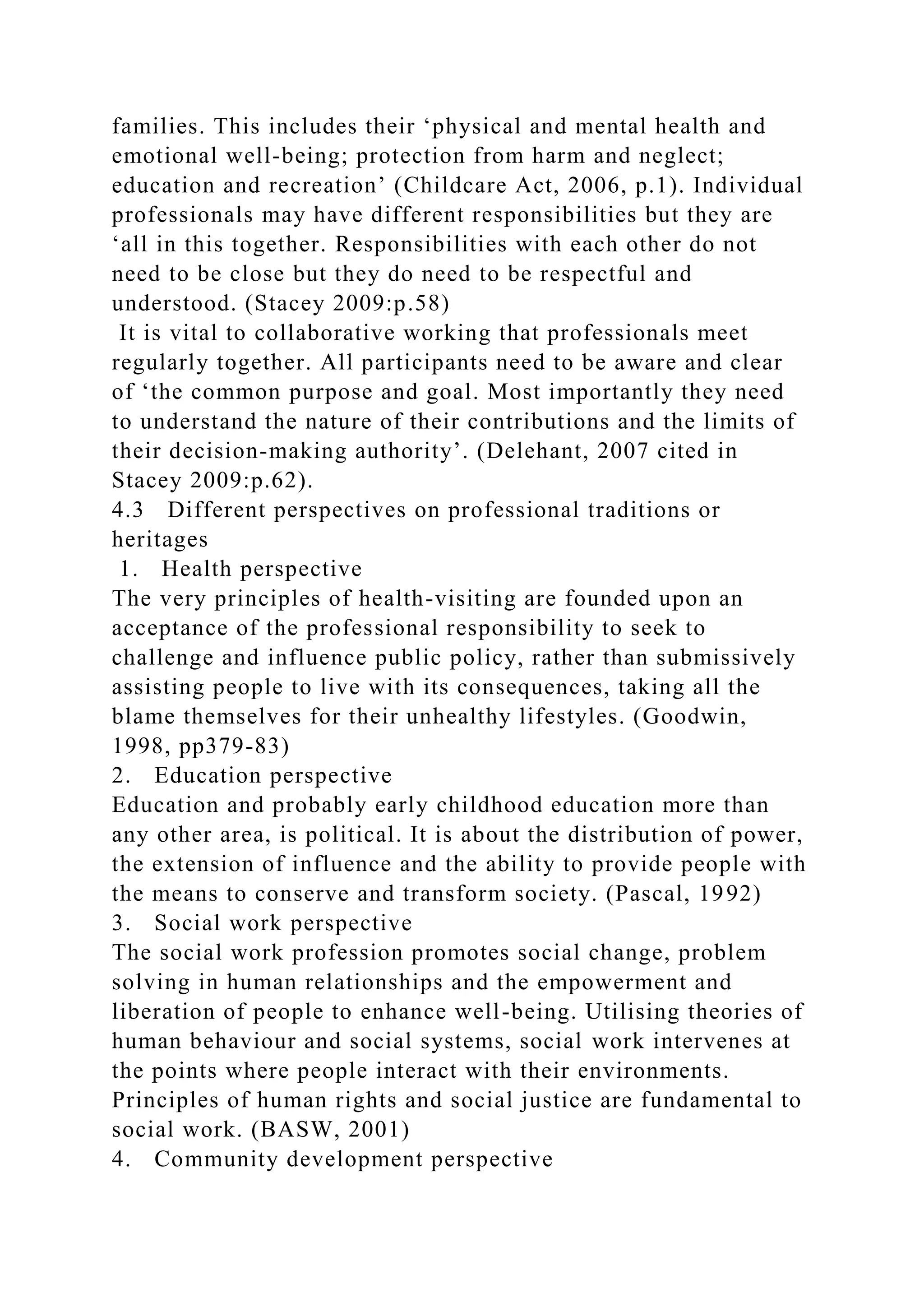 families. This includes their ‘physical and mental health and
emotional well-being; protection from harm and neglect;
education and recreation’ (Childcare Act, 2006, p.1). Individual
professionals may have different responsibilities but they are
‘all in this together. Responsibilities with each other do not
need to be close but they do need to be respectful and
understood. (Stacey 2009:p.58)
It is vital to collaborative working that professionals meet
regularly together. All participants need to be aware and clear
of ‘the common purpose and goal. Most importantly they need
to understand the nature of their contributions and the limits of
their decision-making authority’. (Delehant, 2007 cited in
Stacey 2009:p.62).
4.3 Different perspectives on professional traditions or
heritages
1. Health perspective
The very principles of health-visiting are founded upon an
acceptance of the professional responsibility to seek to
challenge and influence public policy, rather than submissively
assisting people to live with its consequences, taking all the
blame themselves for their unhealthy lifestyles. (Goodwin,
1998, pp379-83)
2. Education perspective
Education and probably early childhood education more than
any other area, is political. It is about the distribution of power,
the extension of influence and the ability to provide people with
the means to conserve and transform society. (Pascal, 1992)
3. Social work perspective
The social work profession promotes social change, problem
solving in human relationships and the empowerment and
liberation of people to enhance well-being. Utilising theories of
human behaviour and social systems, social work intervenes at
the points where people interact with their environments.
Principles of human rights and social justice are fundamental to
social work. (BASW, 2001)
4. Community development perspective
 
