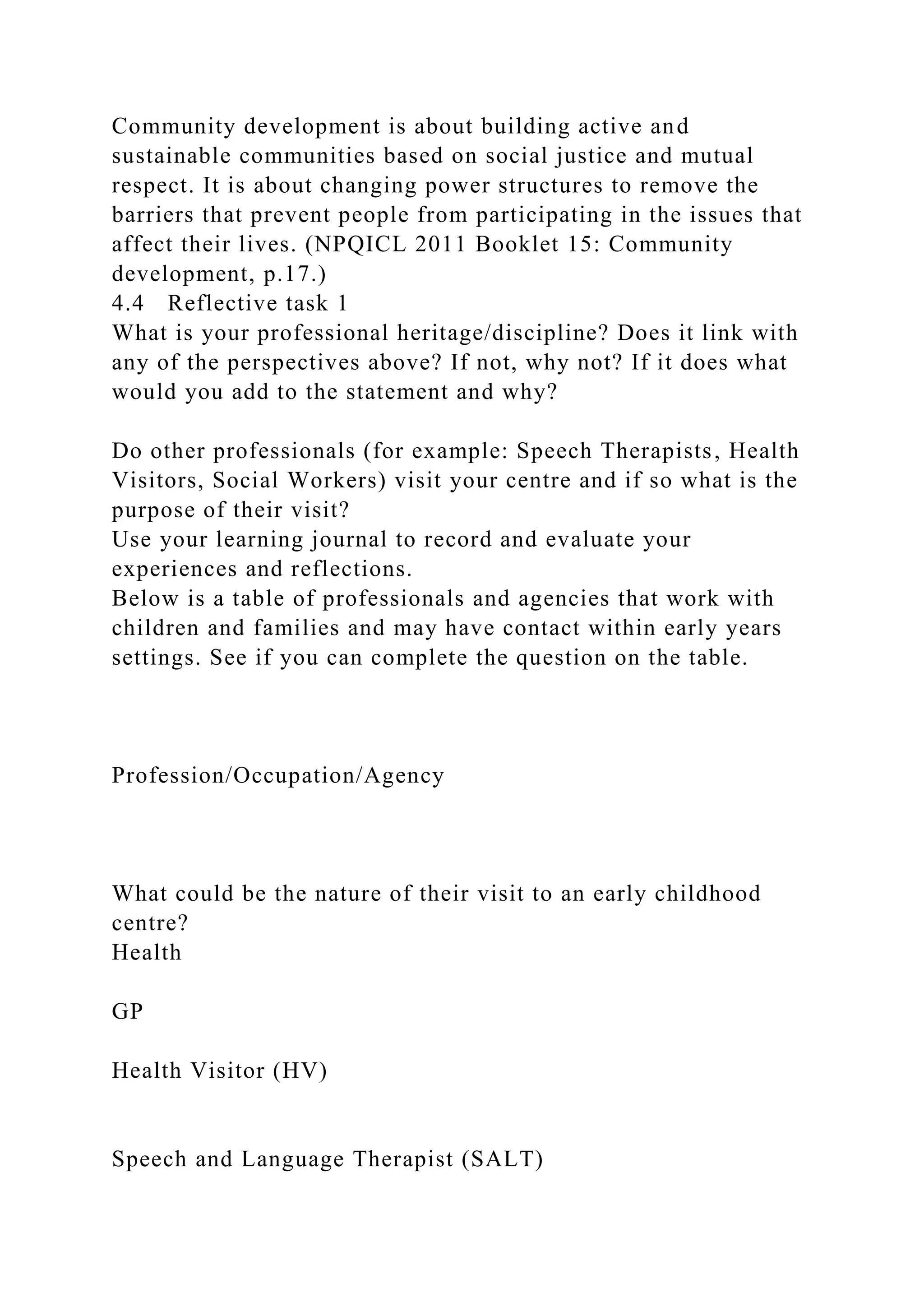 Community development is about building active and
sustainable communities based on social justice and mutual
respect. It is about changing power structures to remove the
barriers that prevent people from participating in the issues that
affect their lives. (NPQICL 2011 Booklet 15: Community
development, p.17.)
4.4 Reflective task 1
What is your professional heritage/discipline? Does it link with
any of the perspectives above? If not, why not? If it does what
would you add to the statement and why?
Do other professionals (for example: Speech Therapists, Health
Visitors, Social Workers) visit your centre and if so what is the
purpose of their visit?
Use your learning journal to record and evaluate your
experiences and reflections.
Below is a table of professionals and agencies that work with
children and families and may have contact within early years
settings. See if you can complete the question on the table.
Profession/Occupation/Agency
What could be the nature of their visit to an early childhood
centre?
Health
GP
Health Visitor (HV)
Speech and Language Therapist (SALT)
 