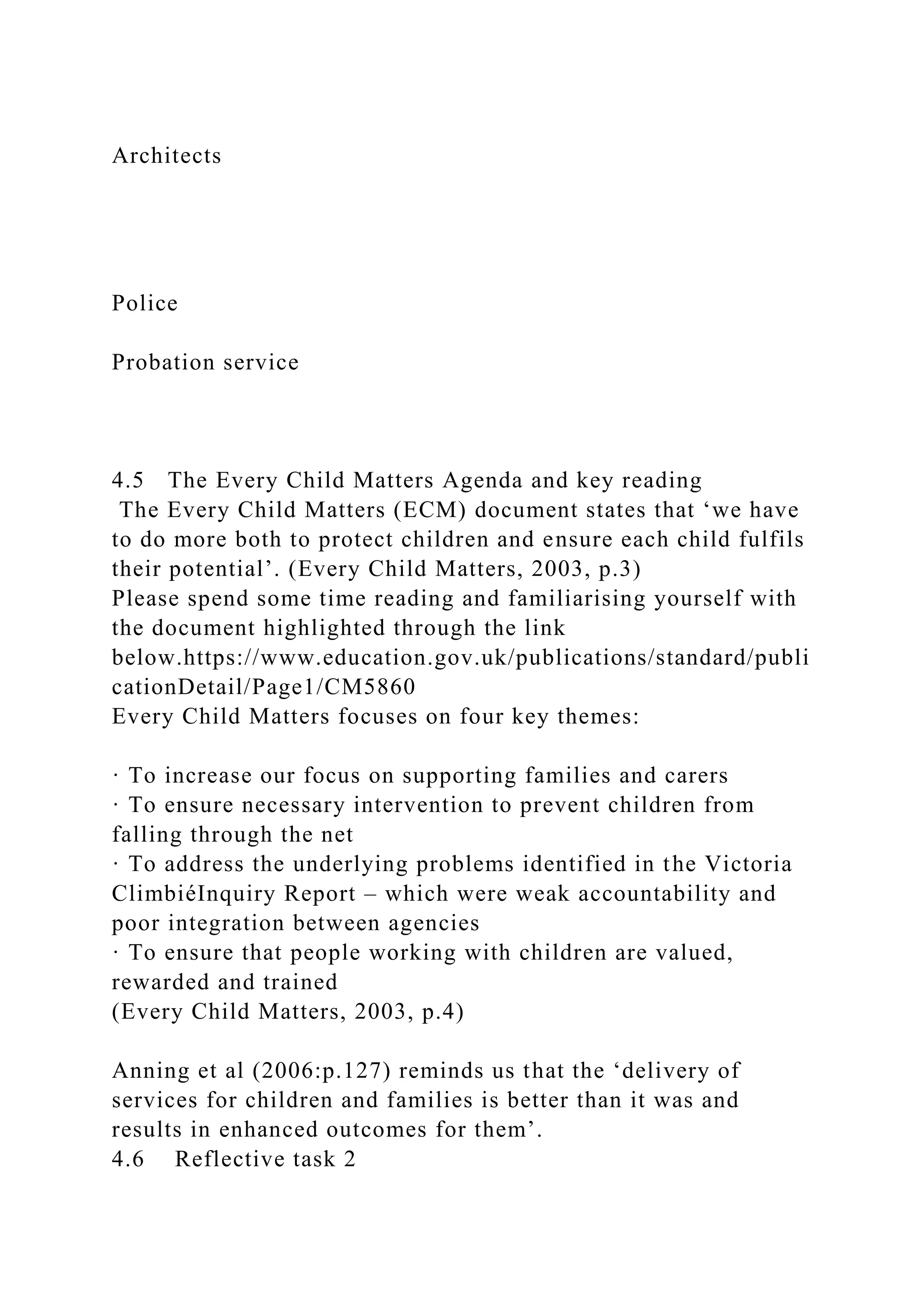 Architects
Police
Probation service
4.5 The Every Child Matters Agenda and key reading
The Every Child Matters (ECM) document states that ‘we have
to do more both to protect children and ensure each child fulfils
their potential’. (Every Child Matters, 2003, p.3)
Please spend some time reading and familiarising yourself with
the document highlighted through the link
below.https://www.education.gov.uk/publications/standard/publi
cationDetail/Page1/CM5860
Every Child Matters focuses on four key themes:
· To increase our focus on supporting families and carers
· To ensure necessary intervention to prevent children from
falling through the net
· To address the underlying problems identified in the Victoria
ClimbiéInquiry Report – which were weak accountability and
poor integration between agencies
· To ensure that people working with children are valued,
rewarded and trained
(Every Child Matters, 2003, p.4)
Anning et al (2006:p.127) reminds us that the ‘delivery of
services for children and families is better than it was and
results in enhanced outcomes for them’.
4.6 Reflective task 2
 