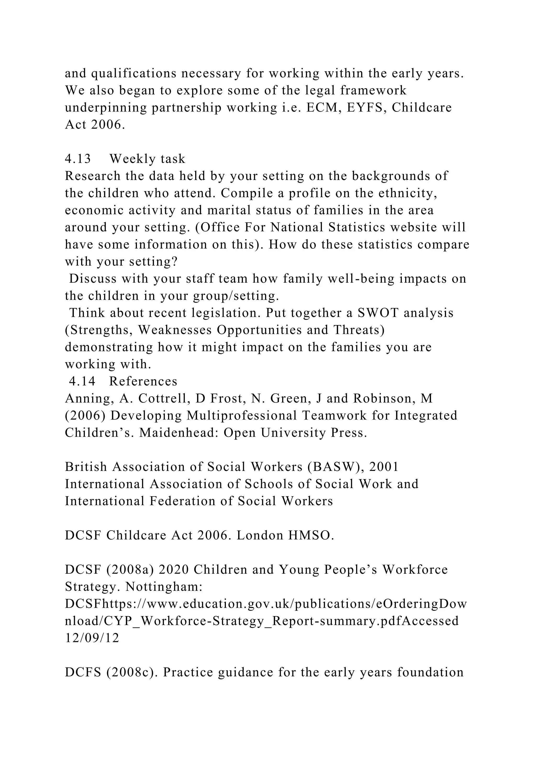 and qualifications necessary for working within the early years.
We also began to explore some of the legal framework
underpinning partnership working i.e. ECM, EYFS, Childcare
Act 2006.
4.13 Weekly task
Research the data held by your setting on the backgrounds of
the children who attend. Compile a profile on the ethnicity,
economic activity and marital status of families in the area
around your setting. (Office For National Statistics website will
have some information on this). How do these statistics compare
with your setting?
Discuss with your staff team how family well-being impacts on
the children in your group/setting.
Think about recent legislation. Put together a SWOT analysis
(Strengths, Weaknesses Opportunities and Threats)
demonstrating how it might impact on the families you are
working with.
4.14 References
Anning, A. Cottrell, D Frost, N. Green, J and Robinson, M
(2006) Developing Multiprofessional Teamwork for Integrated
Children’s. Maidenhead: Open University Press.
British Association of Social Workers (BASW), 2001
International Association of Schools of Social Work and
International Federation of Social Workers
DCSF Childcare Act 2006. London HMSO.
DCSF (2008a) 2020 Children and Young People’s Workforce
Strategy. Nottingham:
DCSFhttps://www.education.gov.uk/publications/eOrderingDow
nload/CYP_Workforce-Strategy_Report-summary.pdfAccessed
12/09/12
DCFS (2008c). Practice guidance for the early years foundation
 