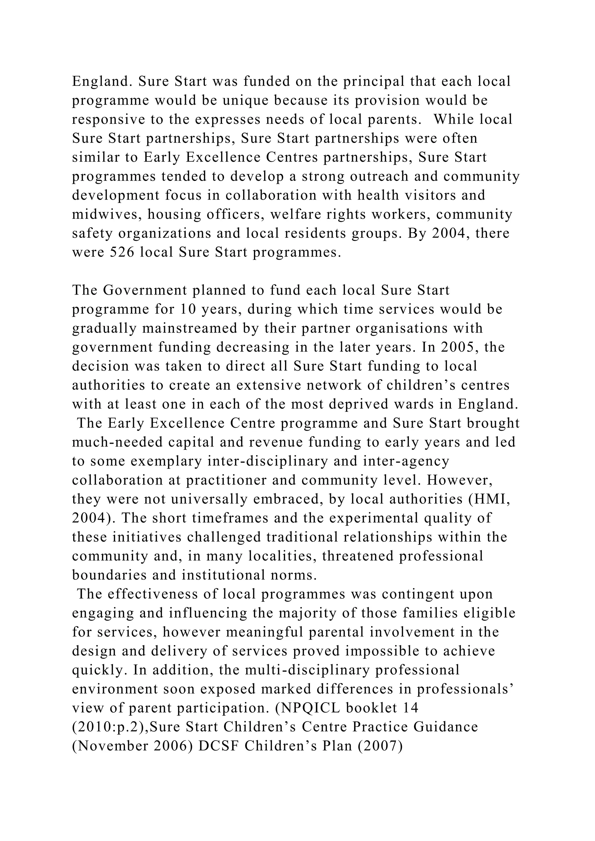 England. Sure Start was funded on the principal that each local
programme would be unique because its provision would be
responsive to the expresses needs of local parents. While local
Sure Start partnerships, Sure Start partnerships were often
similar to Early Excellence Centres partnerships, Sure Start
programmes tended to develop a strong outreach and community
development focus in collaboration with health visitors and
midwives, housing officers, welfare rights workers, community
safety organizations and local residents groups. By 2004, there
were 526 local Sure Start programmes.
The Government planned to fund each local Sure Start
programme for 10 years, during which time services would be
gradually mainstreamed by their partner organisations with
government funding decreasing in the later years. In 2005, the
decision was taken to direct all Sure Start funding to local
authorities to create an extensive network of children’s centres
with at least one in each of the most deprived wards in England.
The Early Excellence Centre programme and Sure Start brought
much-needed capital and revenue funding to early years and led
to some exemplary inter-disciplinary and inter-agency
collaboration at practitioner and community level. However,
they were not universally embraced, by local authorities (HMI,
2004). The short timeframes and the experimental quality of
these initiatives challenged traditional relationships within the
community and, in many localities, threatened professional
boundaries and institutional norms.
The effectiveness of local programmes was contingent upon
engaging and influencing the majority of those families eligible
for services, however meaningful parental involvement in the
design and delivery of services proved impossible to achieve
quickly. In addition, the multi-disciplinary professional
environment soon exposed marked differences in professionals’
view of parent participation. (NPQICL booklet 14
(2010:p.2),Sure Start Children’s Centre Practice Guidance
(November 2006) DCSF Children’s Plan (2007)
 