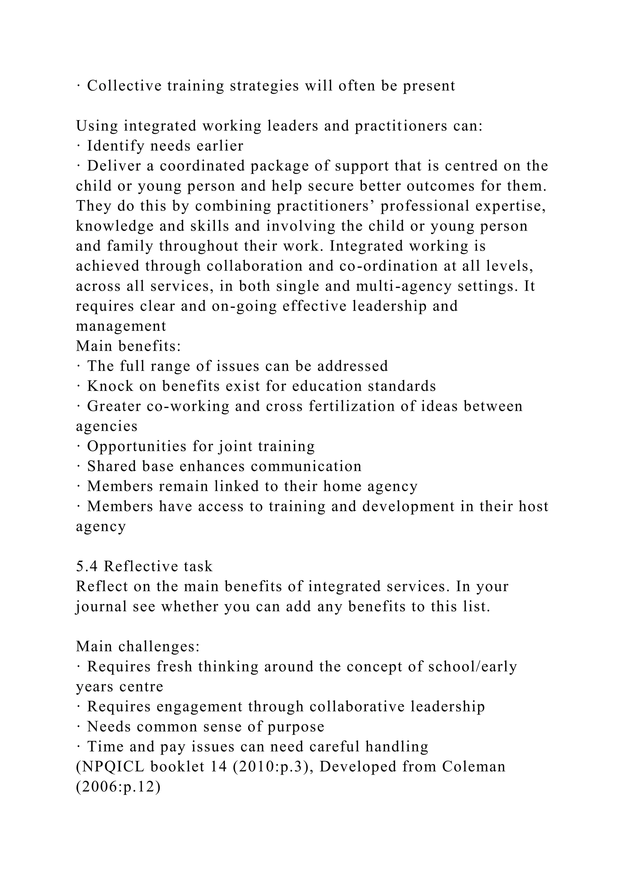 · Collective training strategies will often be present
Using integrated working leaders and practitioners can:
· Identify needs earlier
· Deliver a coordinated package of support that is centred on the
child or young person and help secure better outcomes for them.
They do this by combining practitioners’ professional expertise,
knowledge and skills and involving the child or young person
and family throughout their work. Integrated working is
achieved through collaboration and co-ordination at all levels,
across all services, in both single and multi-agency settings. It
requires clear and on-going effective leadership and
management
Main benefits:
· The full range of issues can be addressed
· Knock on benefits exist for education standards
· Greater co-working and cross fertilization of ideas between
agencies
· Opportunities for joint training
· Shared base enhances communication
· Members remain linked to their home agency
· Members have access to training and development in their host
agency
5.4 Reflective task
Reflect on the main benefits of integrated services. In your
journal see whether you can add any benefits to this list.
Main challenges:
· Requires fresh thinking around the concept of school/early
years centre
· Requires engagement through collaborative leadership
· Needs common sense of purpose
· Time and pay issues can need careful handling
(NPQICL booklet 14 (2010:p.3), Developed from Coleman
(2006:p.12)
 