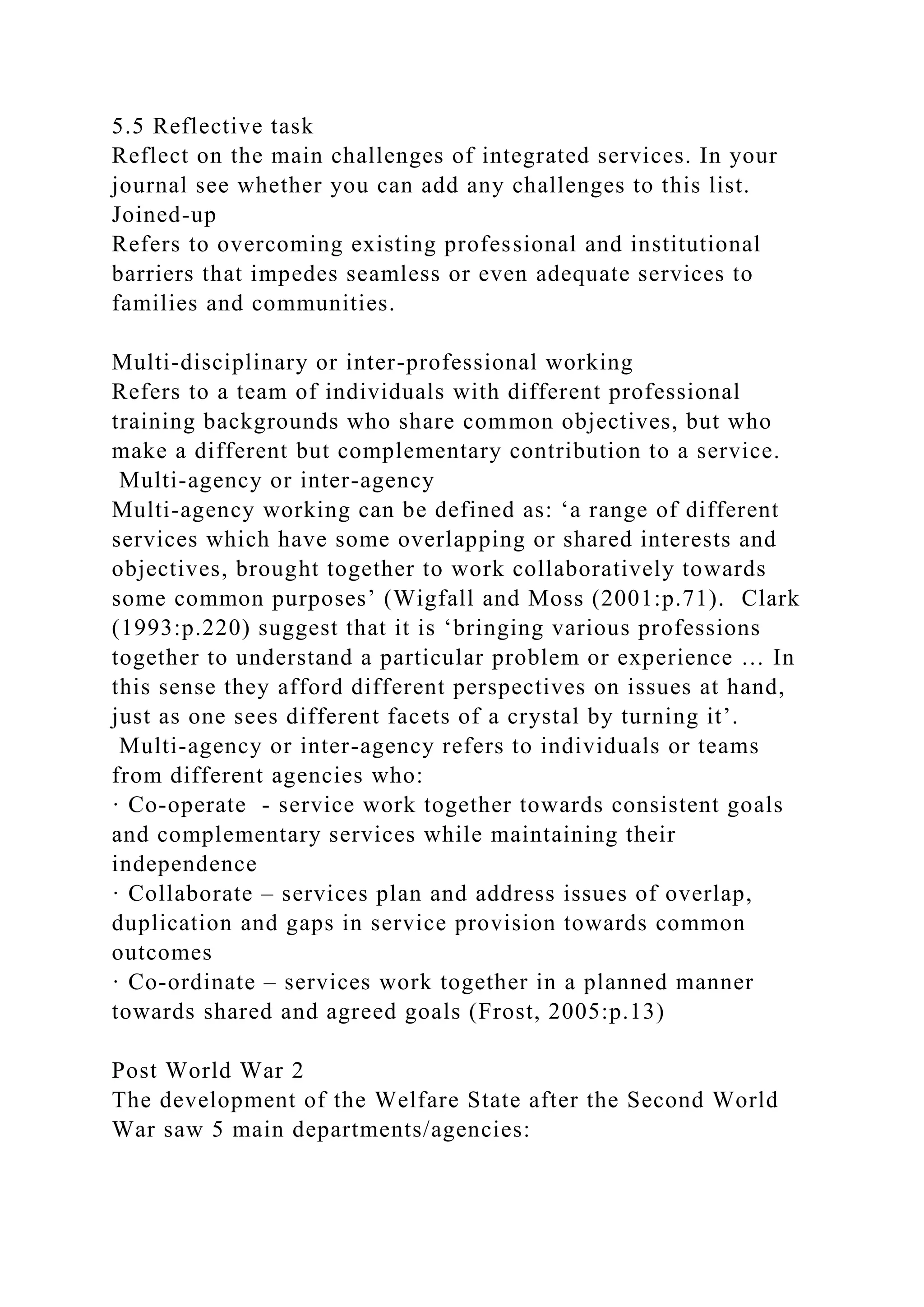 5.5 Reflective task
Reflect on the main challenges of integrated services. In your
journal see whether you can add any challenges to this list.
Joined-up
Refers to overcoming existing professional and institutional
barriers that impedes seamless or even adequate services to
families and communities.
Multi-disciplinary or inter-professional working
Refers to a team of individuals with different professional
training backgrounds who share common objectives, but who
make a different but complementary contribution to a service.
Multi-agency or inter-agency
Multi-agency working can be defined as: ‘a range of different
services which have some overlapping or shared interests and
objectives, brought together to work collaboratively towards
some common purposes’ (Wigfall and Moss (2001:p.71). Clark
(1993:p.220) suggest that it is ‘bringing various professions
together to understand a particular problem or experience … In
this sense they afford different perspectives on issues at hand,
just as one sees different facets of a crystal by turning it’.
Multi-agency or inter-agency refers to individuals or teams
from different agencies who:
· Co-operate - service work together towards consistent goals
and complementary services while maintaining their
independence
· Collaborate – services plan and address issues of overlap,
duplication and gaps in service provision towards common
outcomes
· Co-ordinate – services work together in a planned manner
towards shared and agreed goals (Frost, 2005:p.13)
Post World War 2
The development of the Welfare State after the Second World
War saw 5 main departments/agencies:
 