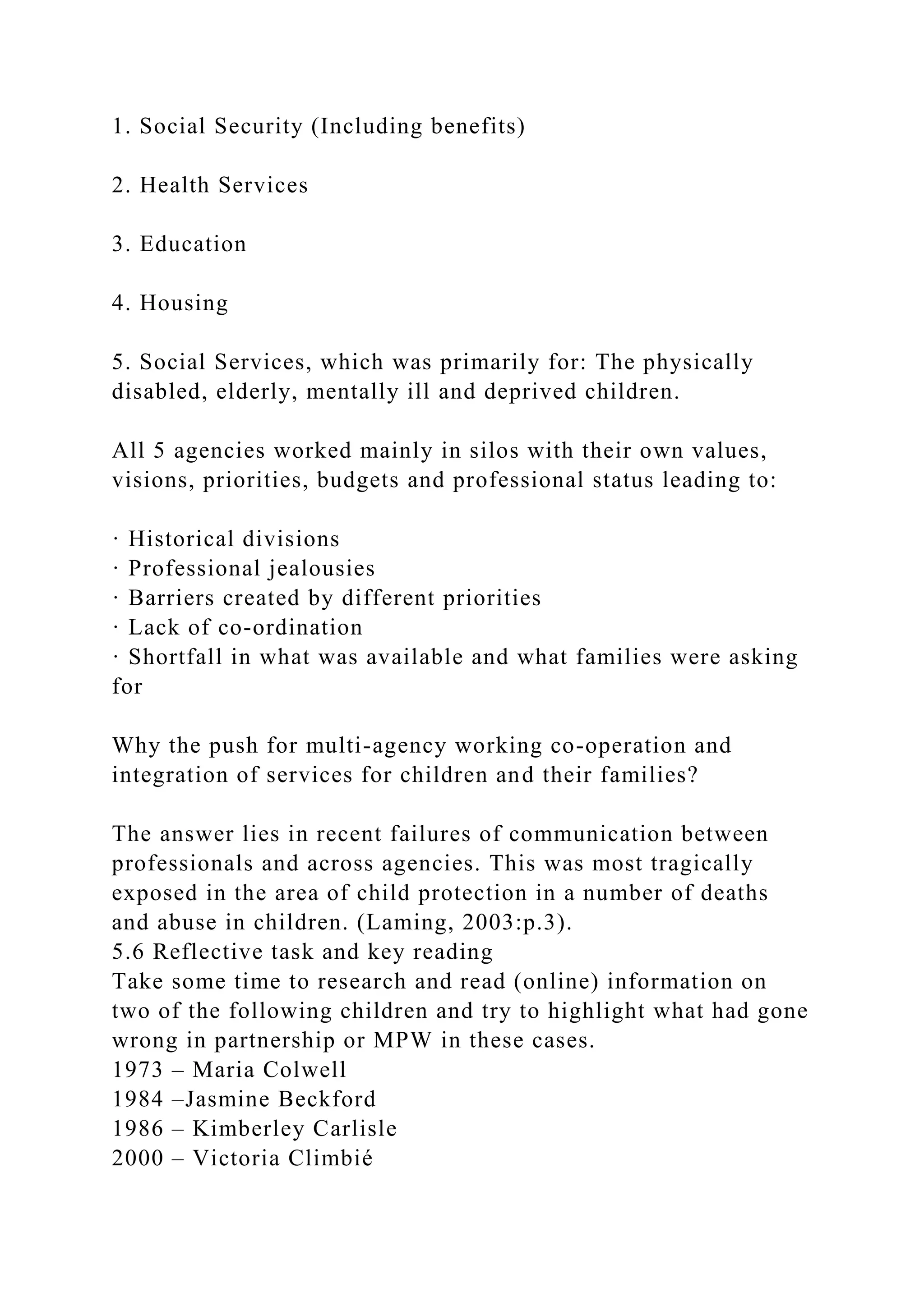 1. Social Security (Including benefits)
2. Health Services
3. Education
4. Housing
5. Social Services, which was primarily for: The physically
disabled, elderly, mentally ill and deprived children.
All 5 agencies worked mainly in silos with their own values,
visions, priorities, budgets and professional status leading to:
· Historical divisions
· Professional jealousies
· Barriers created by different priorities
· Lack of co-ordination
· Shortfall in what was available and what families were asking
for
Why the push for multi-agency working co-operation and
integration of services for children and their families?
The answer lies in recent failures of communication between
professionals and across agencies. This was most tragically
exposed in the area of child protection in a number of deaths
and abuse in children. (Laming, 2003:p.3).
5.6 Reflective task and key reading
Take some time to research and read (online) information on
two of the following children and try to highlight what had gone
wrong in partnership or MPW in these cases.
1973 – Maria Colwell
1984 –Jasmine Beckford
1986 – Kimberley Carlisle
2000 – Victoria Climbié
 