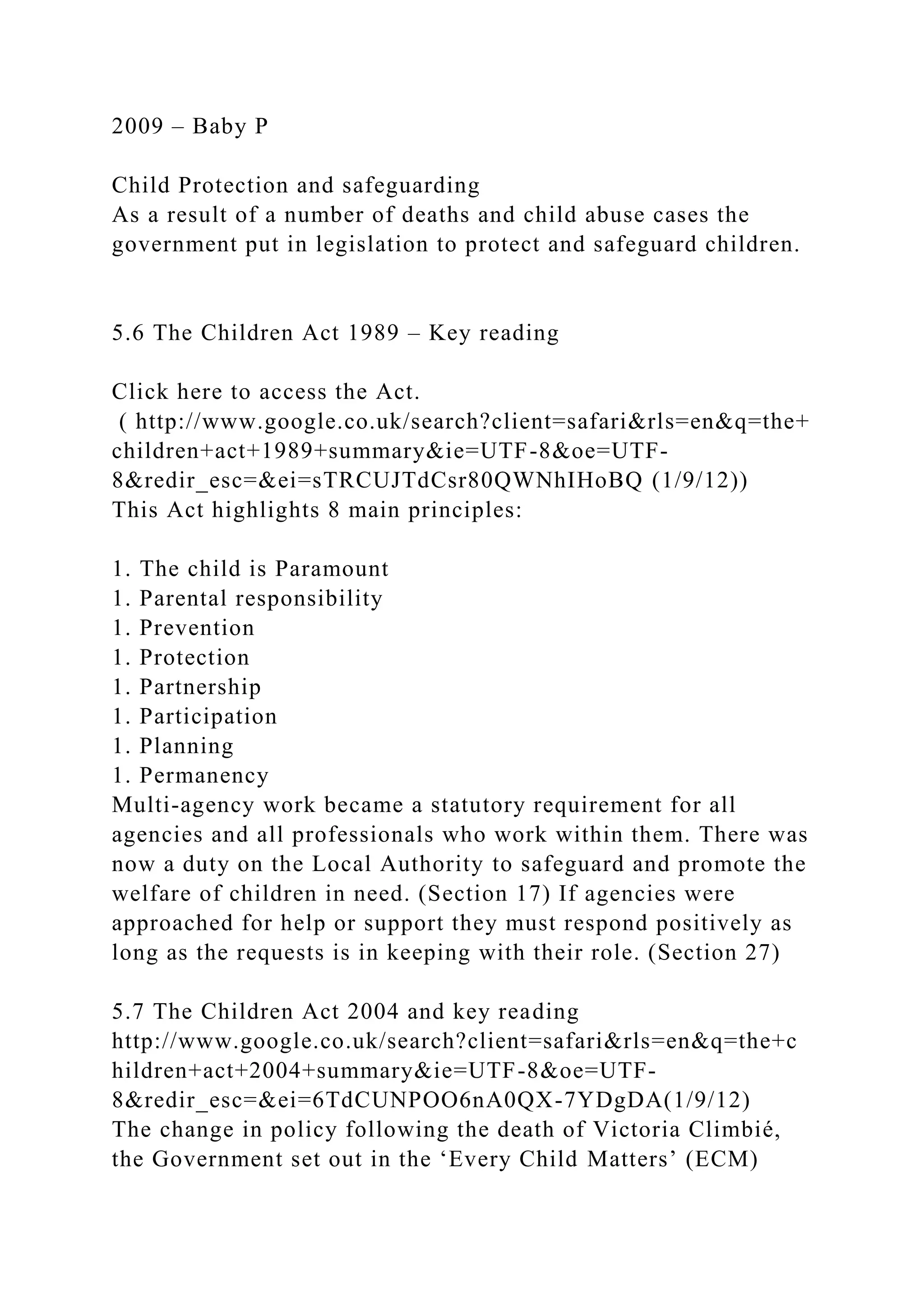 2009 – Baby P
Child Protection and safeguarding
As a result of a number of deaths and child abuse cases the
government put in legislation to protect and safeguard children.
5.6 The Children Act 1989 – Key reading
Click here to access the Act.
( http://www.google.co.uk/search?client=safari&rls=en&q=the+
children+act+1989+summary&ie=UTF-8&oe=UTF-
8&redir_esc=&ei=sTRCUJTdCsr80QWNhIHoBQ (1/9/12))
This Act highlights 8 main principles:
1. The child is Paramount
1. Parental responsibility
1. Prevention
1. Protection
1. Partnership
1. Participation
1. Planning
1. Permanency
Multi-agency work became a statutory requirement for all
agencies and all professionals who work within them. There was
now a duty on the Local Authority to safeguard and promote the
welfare of children in need. (Section 17) If agencies were
approached for help or support they must respond positively as
long as the requests is in keeping with their role. (Section 27)
5.7 The Children Act 2004 and key reading
http://www.google.co.uk/search?client=safari&rls=en&q=the+c
hildren+act+2004+summary&ie=UTF-8&oe=UTF-
8&redir_esc=&ei=6TdCUNPOO6nA0QX-7YDgDA(1/9/12)
The change in policy following the death of Victoria Climbié,
the Government set out in the ‘Every Child Matters’ (ECM)
 