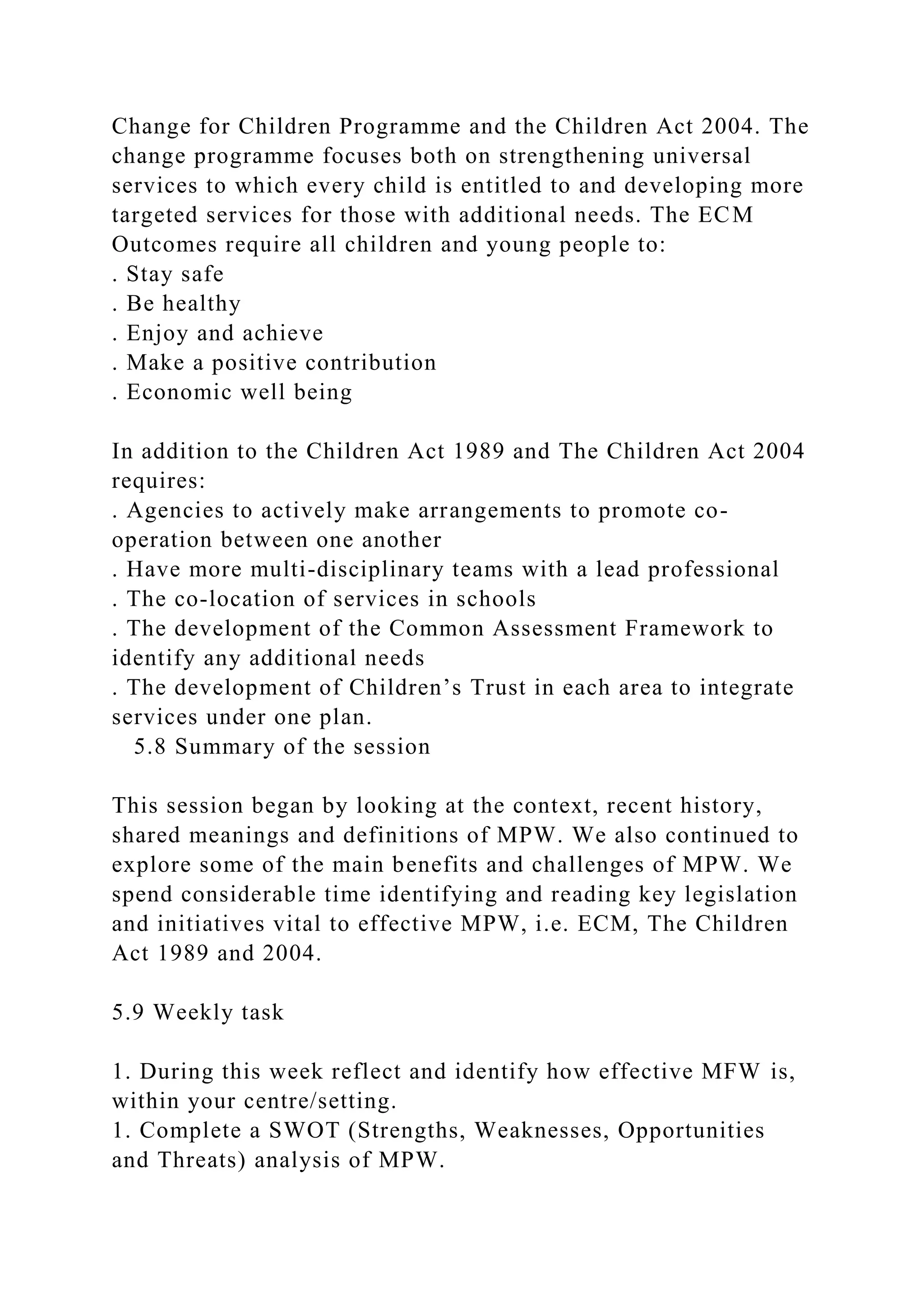 Change for Children Programme and the Children Act 2004. The
change programme focuses both on strengthening universal
services to which every child is entitled to and developing more
targeted services for those with additional needs. The ECM
Outcomes require all children and young people to:
. Stay safe
. Be healthy
. Enjoy and achieve
. Make a positive contribution
. Economic well being
In addition to the Children Act 1989 and The Children Act 2004
requires:
. Agencies to actively make arrangements to promote co-
operation between one another
. Have more multi-disciplinary teams with a lead professional
. The co-location of services in schools
. The development of the Common Assessment Framework to
identify any additional needs
. The development of Children’s Trust in each area to integrate
services under one plan.
5.8 Summary of the session
This session began by looking at the context, recent history,
shared meanings and definitions of MPW. We also continued to
explore some of the main benefits and challenges of MPW. We
spend considerable time identifying and reading key legislation
and initiatives vital to effective MPW, i.e. ECM, The Children
Act 1989 and 2004.
5.9 Weekly task
1. During this week reflect and identify how effective MFW is,
within your centre/setting.
1. Complete a SWOT (Strengths, Weaknesses, Opportunities
and Threats) analysis of MPW.
 