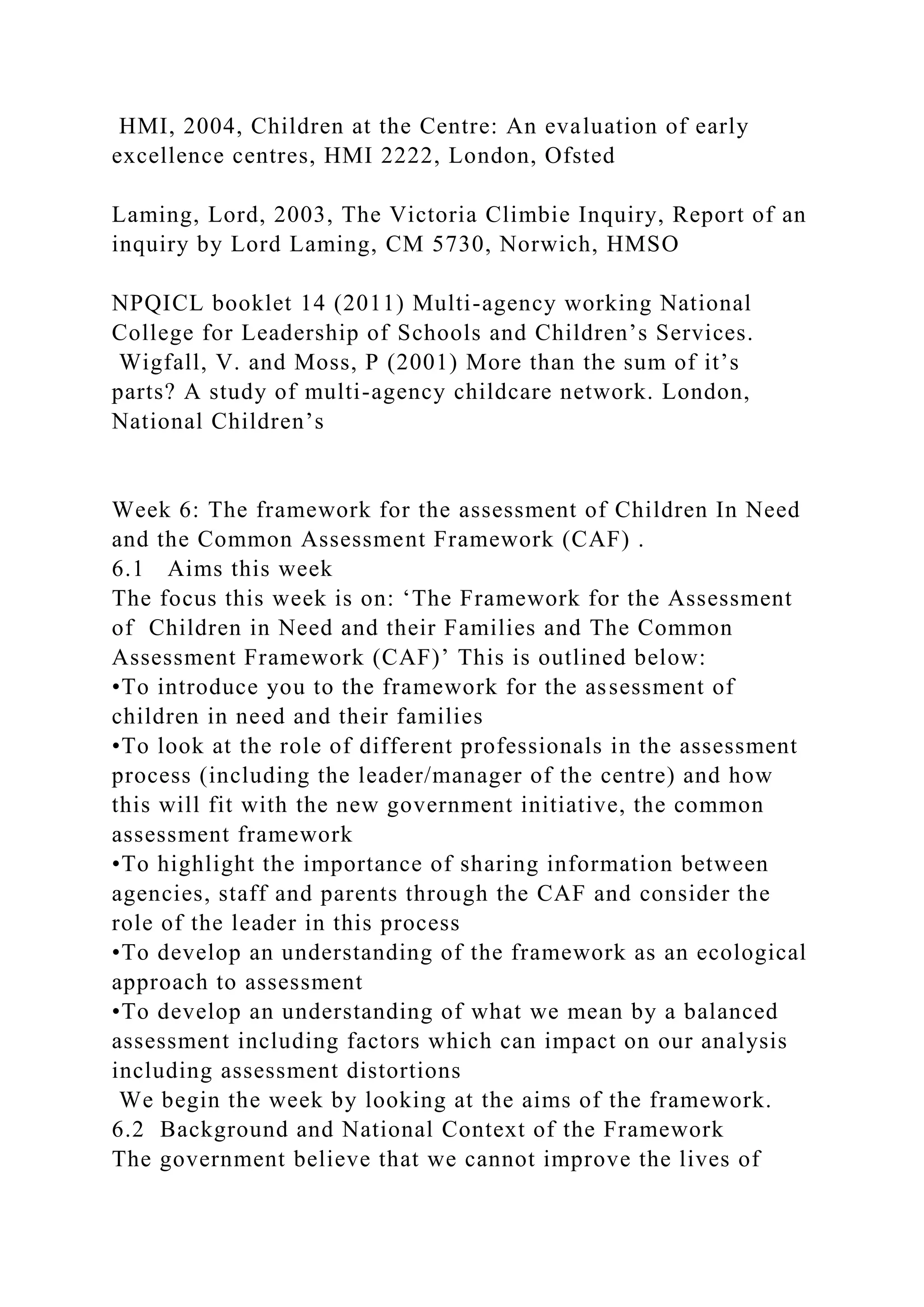 HMI, 2004, Children at the Centre: An evaluation of early
excellence centres, HMI 2222, London, Ofsted
Laming, Lord, 2003, The Victoria Climbie Inquiry, Report of an
inquiry by Lord Laming, CM 5730, Norwich, HMSO
NPQICL booklet 14 (2011) Multi-agency working National
College for Leadership of Schools and Children’s Services.
Wigfall, V. and Moss, P (2001) More than the sum of it’s
parts? A study of multi-agency childcare network. London,
National Children’s
Week 6: The framework for the assessment of Children In Need
and the Common Assessment Framework (CAF) .
6.1 Aims this week
The focus this week is on: ‘The Framework for the Assessment
of Children in Need and their Families and The Common
Assessment Framework (CAF)’ This is outlined below:
•To introduce you to the framework for the assessment of
children in need and their families
•To look at the role of different professionals in the assessment
process (including the leader/manager of the centre) and how
this will fit with the new government initiative, the common
assessment framework
•To highlight the importance of sharing information between
agencies, staff and parents through the CAF and consider the
role of the leader in this process
•To develop an understanding of the framework as an ecological
approach to assessment
•To develop an understanding of what we mean by a balanced
assessment including factors which can impact on our analysis
including assessment distortions
We begin the week by looking at the aims of the framework.
6.2 Background and National Context of the Framework
The government believe that we cannot improve the lives of
 