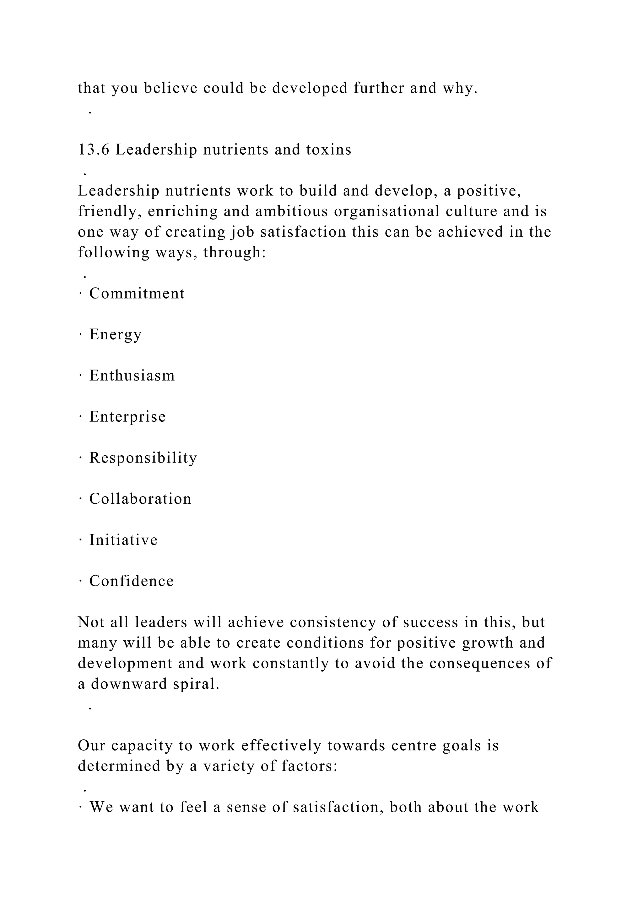 that you believe could be developed further and why.
.
13.6 Leadership nutrients and toxins
.
Leadership nutrients work to build and develop, a positive,
friendly, enriching and ambitious organisational culture and is
one way of creating job satisfaction this can be achieved in the
following ways, through:
.
· Commitment
· Energy
· Enthusiasm
· Enterprise
· Responsibility
· Collaboration
· Initiative
· Confidence
Not all leaders will achieve consistency of success in this, but
many will be able to create conditions for positive growth and
development and work constantly to avoid the consequences of
a downward spiral.
.
Our capacity to work effectively towards centre goals is
determined by a variety of factors:
.
· We want to feel a sense of satisfaction, both about the work
 