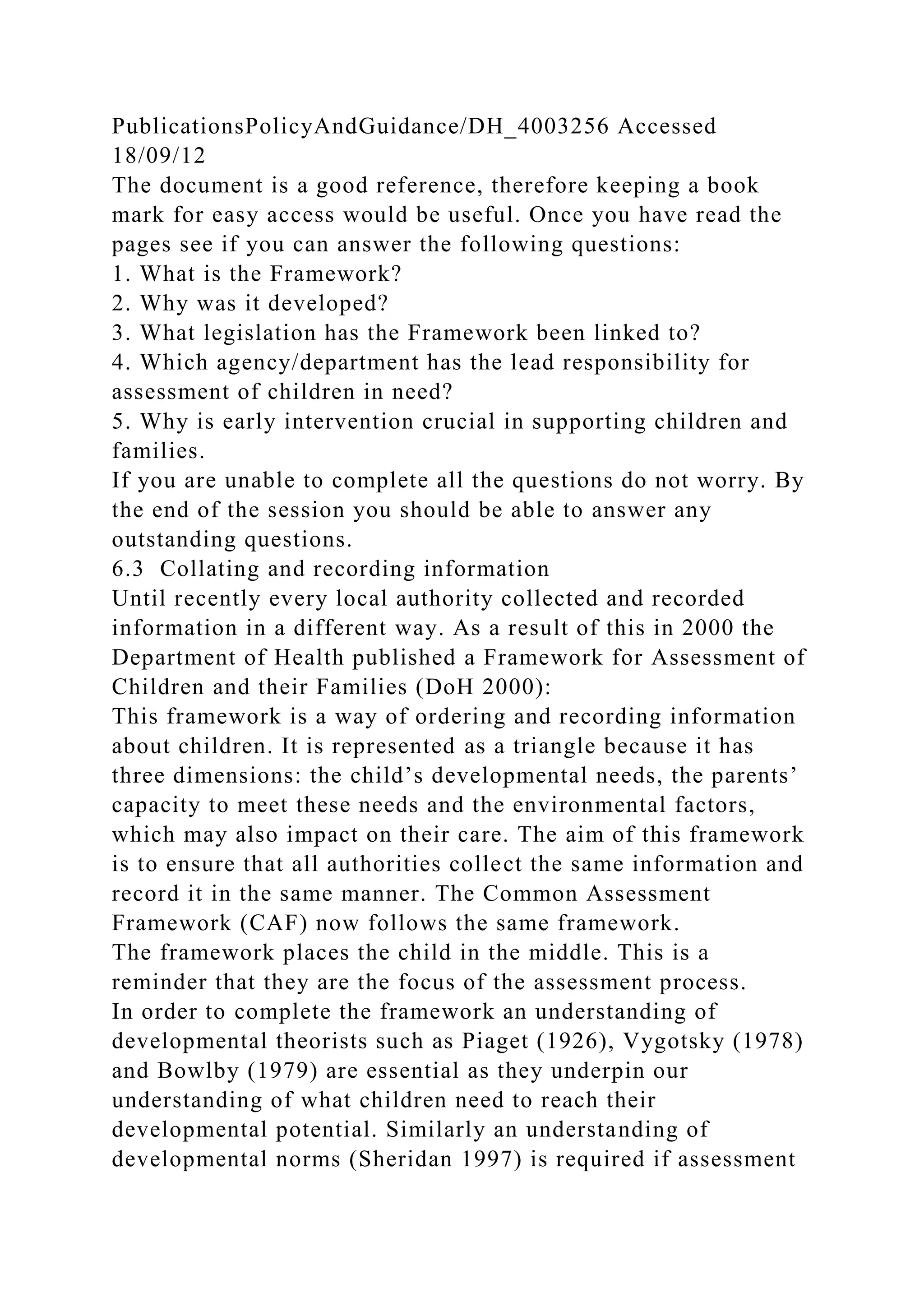 PublicationsPolicyAndGuidance/DH_4003256 Accessed
18/09/12
The document is a good reference, therefore keeping a book
mark for easy access would be useful. Once you have read the
pages see if you can answer the following questions:
1. What is the Framework?
2. Why was it developed?
3. What legislation has the Framework been linked to?
4. Which agency/department has the lead responsibility for
assessment of children in need?
5. Why is early intervention crucial in supporting children and
families.
If you are unable to complete all the questions do not worry. By
the end of the session you should be able to answer any
outstanding questions.
6.3 Collating and recording information
Until recently every local authority collected and recorded
information in a different way. As a result of this in 2000 the
Department of Health published a Framework for Assessment of
Children and their Families (DoH 2000):
This framework is a way of ordering and recording information
about children. It is represented as a triangle because it has
three dimensions: the child’s developmental needs, the parents’
capacity to meet these needs and the environmental factors,
which may also impact on their care. The aim of this framework
is to ensure that all authorities collect the same information and
record it in the same manner. The Common Assessment
Framework (CAF) now follows the same framework.
The framework places the child in the middle. This is a
reminder that they are the focus of the assessment process.
In order to complete the framework an understanding of
developmental theorists such as Piaget (1926), Vygotsky (1978)
and Bowlby (1979) are essential as they underpin our
understanding of what children need to reach their
developmental potential. Similarly an understanding of
developmental norms (Sheridan 1997) is required if assessment
 