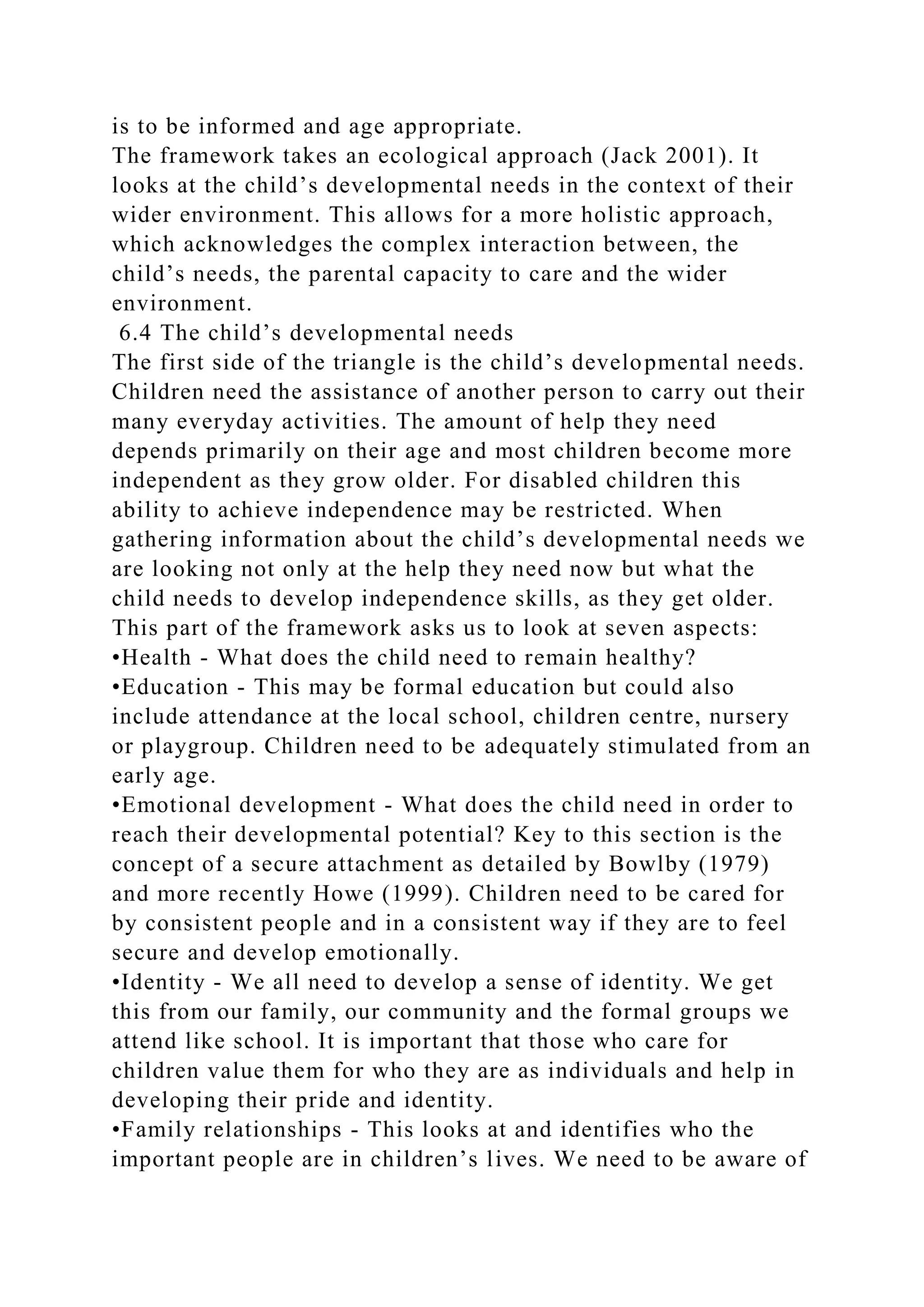 is to be informed and age appropriate.
The framework takes an ecological approach (Jack 2001). It
looks at the child’s developmental needs in the context of their
wider environment. This allows for a more holistic approach,
which acknowledges the complex interaction between, the
child’s needs, the parental capacity to care and the wider
environment.
6.4 The child’s developmental needs
The first side of the triangle is the child’s developmental needs.
Children need the assistance of another person to carry out their
many everyday activities. The amount of help they need
depends primarily on their age and most children become more
independent as they grow older. For disabled children this
ability to achieve independence may be restricted. When
gathering information about the child’s developmental needs we
are looking not only at the help they need now but what the
child needs to develop independence skills, as they get older.
This part of the framework asks us to look at seven aspects:
•Health - What does the child need to remain healthy?
•Education - This may be formal education but could also
include attendance at the local school, children centre, nursery
or playgroup. Children need to be adequately stimulated from an
early age.
•Emotional development - What does the child need in order to
reach their developmental potential? Key to this section is the
concept of a secure attachment as detailed by Bowlby (1979)
and more recently Howe (1999). Children need to be cared for
by consistent people and in a consistent way if they are to feel
secure and develop emotionally.
•Identity - We all need to develop a sense of identity. We get
this from our family, our community and the formal groups we
attend like school. It is important that those who care for
children value them for who they are as individuals and help in
developing their pride and identity.
•Family relationships - This looks at and identifies who the
important people are in children’s lives. We need to be aware of
 