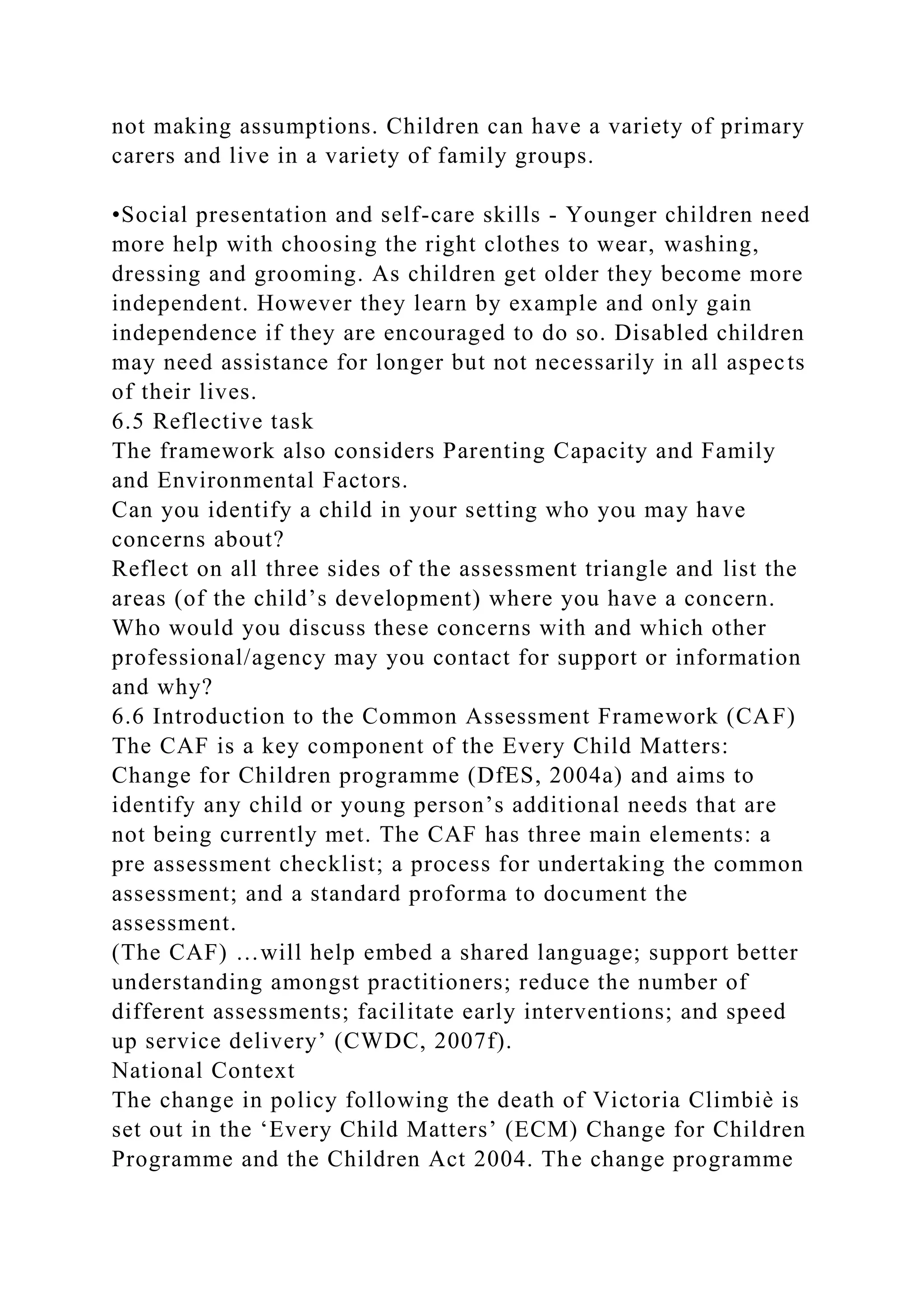 not making assumptions. Children can have a variety of primary
carers and live in a variety of family groups.
•Social presentation and self-care skills - Younger children need
more help with choosing the right clothes to wear, washing,
dressing and grooming. As children get older they become more
independent. However they learn by example and only gain
independence if they are encouraged to do so. Disabled children
may need assistance for longer but not necessarily in all aspects
of their lives.
6.5 Reflective task
The framework also considers Parenting Capacity and Family
and Environmental Factors.
Can you identify a child in your setting who you may have
concerns about?
Reflect on all three sides of the assessment triangle and list the
areas (of the child’s development) where you have a concern.
Who would you discuss these concerns with and which other
professional/agency may you contact for support or information
and why?
6.6 Introduction to the Common Assessment Framework (CAF)
The CAF is a key component of the Every Child Matters:
Change for Children programme (DfES, 2004a) and aims to
identify any child or young person’s additional needs that are
not being currently met. The CAF has three main elements: a
pre assessment checklist; a process for undertaking the common
assessment; and a standard proforma to document the
assessment.
(The CAF) …will help embed a shared language; support better
understanding amongst practitioners; reduce the number of
different assessments; facilitate early interventions; and speed
up service delivery’ (CWDC, 2007f).
National Context
The change in policy following the death of Victoria Climbiè is
set out in the ‘Every Child Matters’ (ECM) Change for Children
Programme and the Children Act 2004. The change programme
 