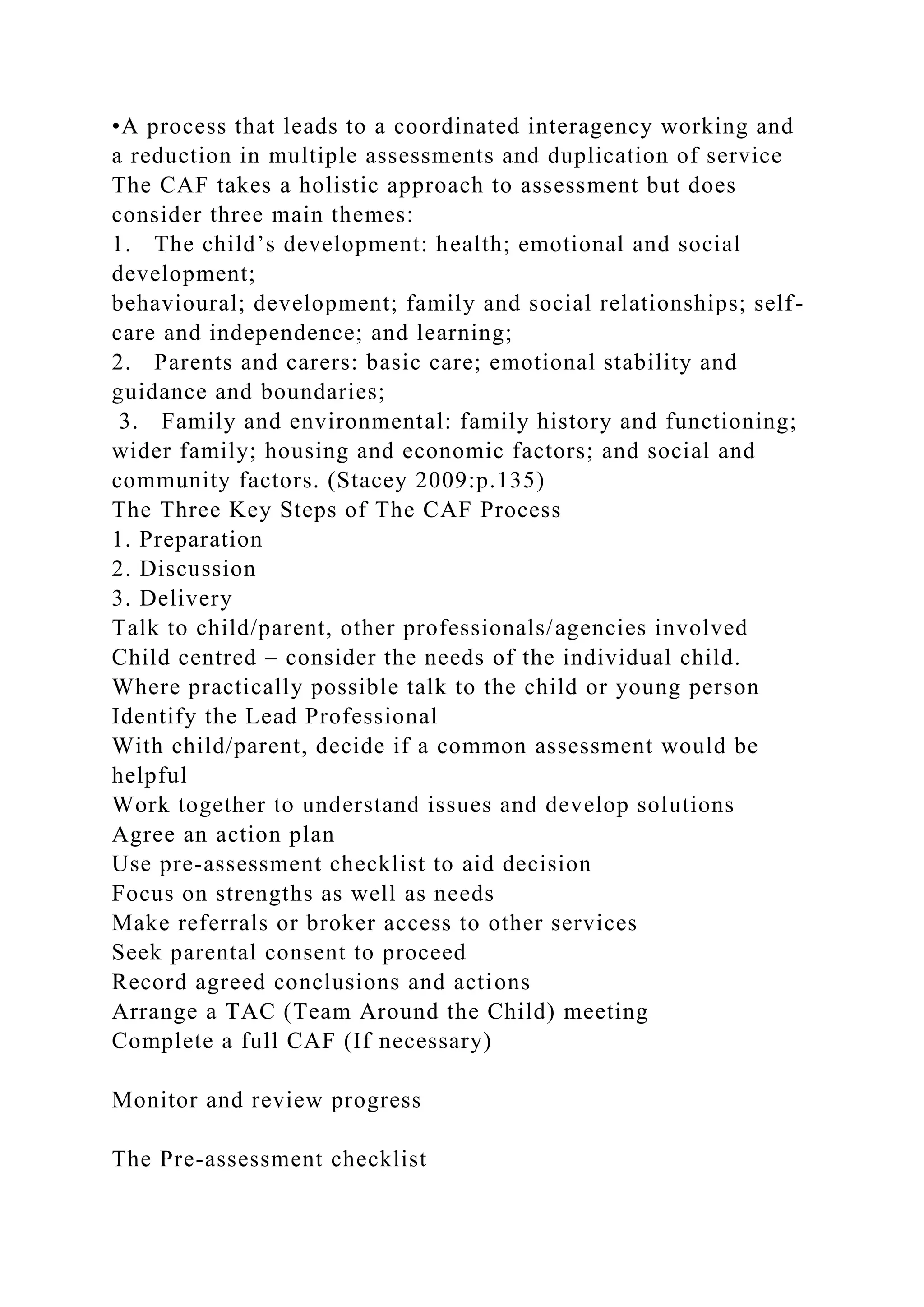 •A process that leads to a coordinated interagency working and
a reduction in multiple assessments and duplication of service
The CAF takes a holistic approach to assessment but does
consider three main themes:
1. The child’s development: health; emotional and social
development;
behavioural; development; family and social relationships; self-
care and independence; and learning;
2. Parents and carers: basic care; emotional stability and
guidance and boundaries;
3. Family and environmental: family history and functioning;
wider family; housing and economic factors; and social and
community factors. (Stacey 2009:p.135)
The Three Key Steps of The CAF Process
1. Preparation
2. Discussion
3. Delivery
Talk to child/parent, other professionals/agencies involved
Child centred – consider the needs of the individual child.
Where practically possible talk to the child or young person
Identify the Lead Professional
With child/parent, decide if a common assessment would be
helpful
Work together to understand issues and develop solutions
Agree an action plan
Use pre-assessment checklist to aid decision
Focus on strengths as well as needs
Make referrals or broker access to other services
Seek parental consent to proceed
Record agreed conclusions and actions
Arrange a TAC (Team Around the Child) meeting
Complete a full CAF (If necessary)
Monitor and review progress
The Pre-assessment checklist
 