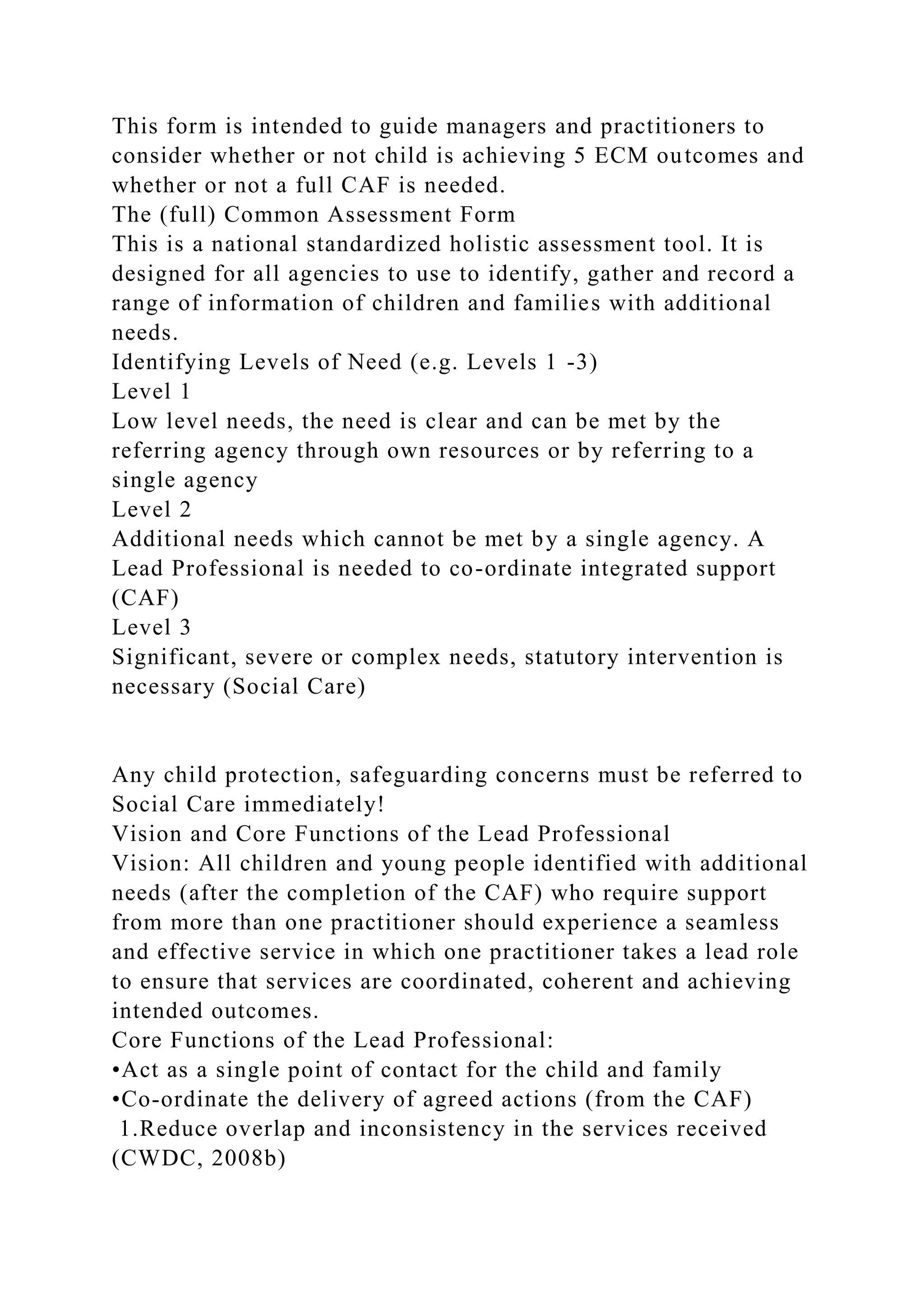 This form is intended to guide managers and practitioners to
consider whether or not child is achieving 5 ECM outcomes and
whether or not a full CAF is needed.
The (full) Common Assessment Form
This is a national standardized holistic assessment tool. It is
designed for all agencies to use to identify, gather and record a
range of information of children and families with additional
needs.
Identifying Levels of Need (e.g. Levels 1 -3)
Level 1
Low level needs, the need is clear and can be met by the
referring agency through own resources or by referring to a
single agency
Level 2
Additional needs which cannot be met by a single agency. A
Lead Professional is needed to co-ordinate integrated support
(CAF)
Level 3
Significant, severe or complex needs, statutory intervention is
necessary (Social Care)
Any child protection, safeguarding concerns must be referred to
Social Care immediately!
Vision and Core Functions of the Lead Professional
Vision: All children and young people identified with additional
needs (after the completion of the CAF) who require support
from more than one practitioner should experience a seamless
and effective service in which one practitioner takes a lead role
to ensure that services are coordinated, coherent and achieving
intended outcomes.
Core Functions of the Lead Professional:
•Act as a single point of contact for the child and family
•Co-ordinate the delivery of agreed actions (from the CAF)
1.Reduce overlap and inconsistency in the services received
(CWDC, 2008b)
 